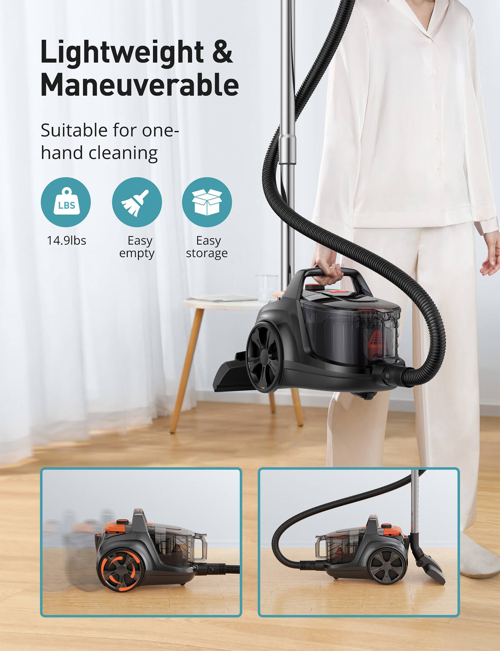 Lightweight & Maneuverable  
Suitable for one-hand cleaning  
LBS  
14.9lbs  
Easy empty  
Easy storage