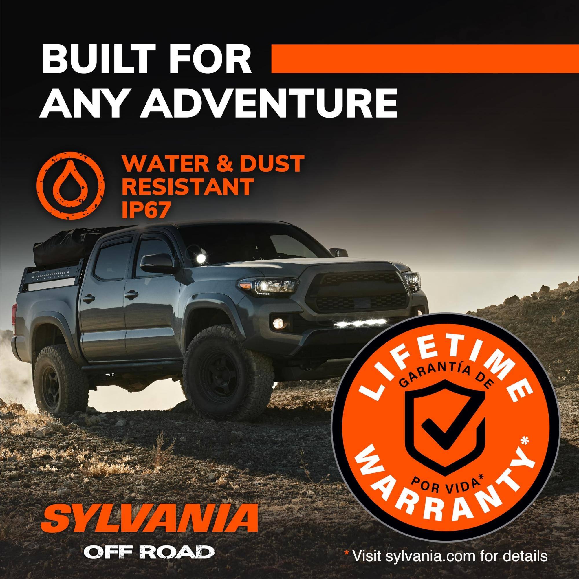 BUILT FOR ANY ADVENTURE

WATER & DUST RESISTANT IP67

LIFETIME WARRANTY* GARANTIA DE POR VIDA*

SYLVANIA OFF ROAD

Visit sylvania.com for details