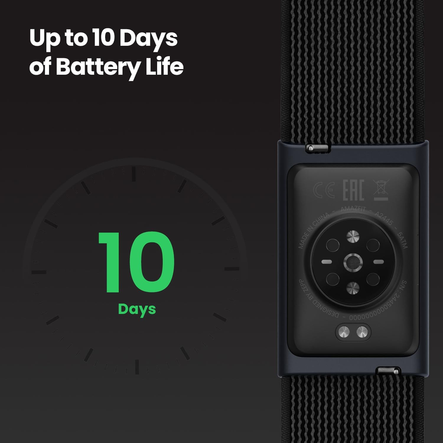 Up to 10 Days of Battery Life

10 Days

CE EAC

MADE IN CHINA

AMAZFIT A2445

SATM

DESIGNED BY

S/N 00000000009092
