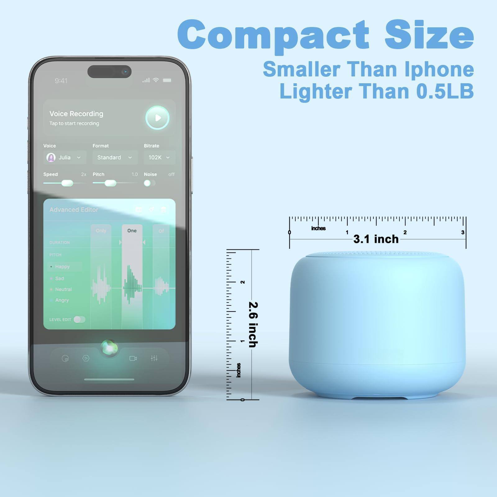 Compact Size  
Smaller Than Iphone  
Lighter Than 0.5LB  

Voice Recording  
Tap to start recording  

Voice: Julia  
Format: Standard  
Bitrate: 102K  

Speed: 2x  
Pitch: 1.0  
Noise: off  

Advanced Editor  
Duration: Only One  
Pitch: Happy, Sad, Neutral, Angry  
Level Edit: 2.6 - inch  

3.1 inch  
2.6 inch