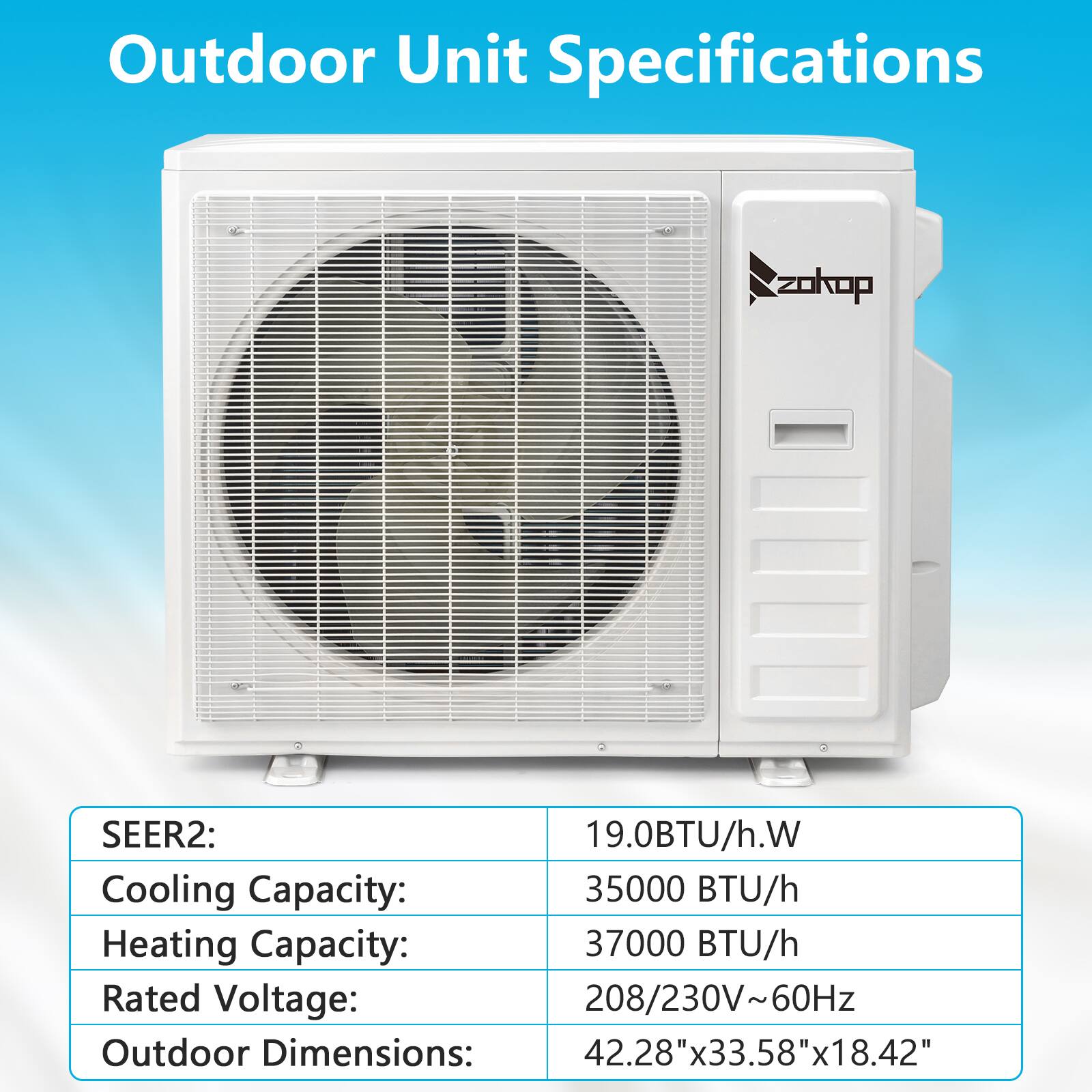 Outdoor Unit Specifications

- SEER2: 19.0BTU/h.W
- Cooling Capacity: 35000 BTU/h
- Heating Capacity: 37000 BTU/h
- Rated Voltage: 208/230V~60Hz
- Outdoor Dimensions: 42.28"x33.58"x18.42"