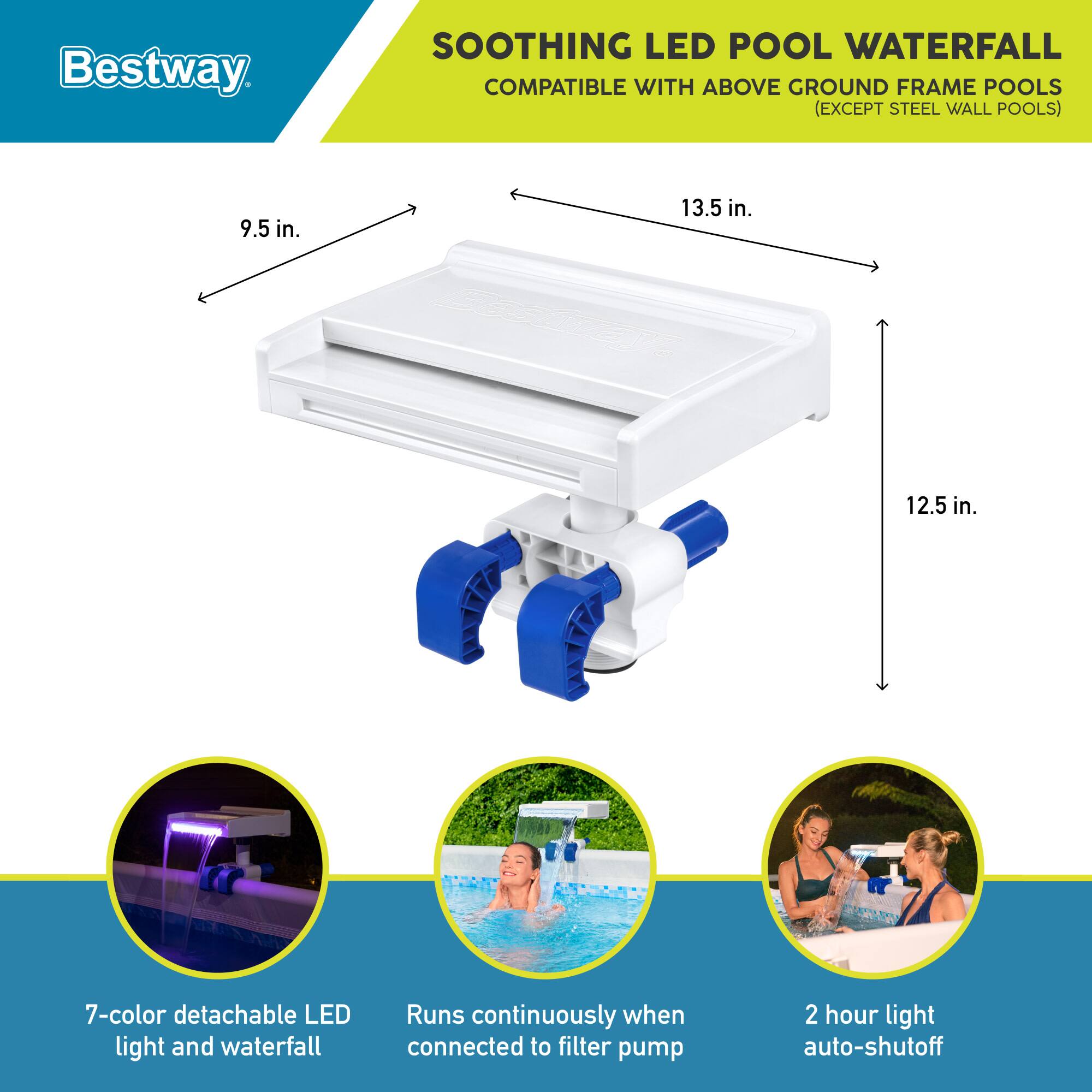 Bestway SOOTHING LED POOL WATERFALL COMPATIBLE WITH ABOVE GROUND FRAME POOLS (EXCEPT STEEL WALL POOLS)  
9.5 in. 13.5 in. 12.5 in.  
7-color detachable LED light and waterfall  
Runs continuously when connected to filter pump  
2 hour light auto-shutoff
