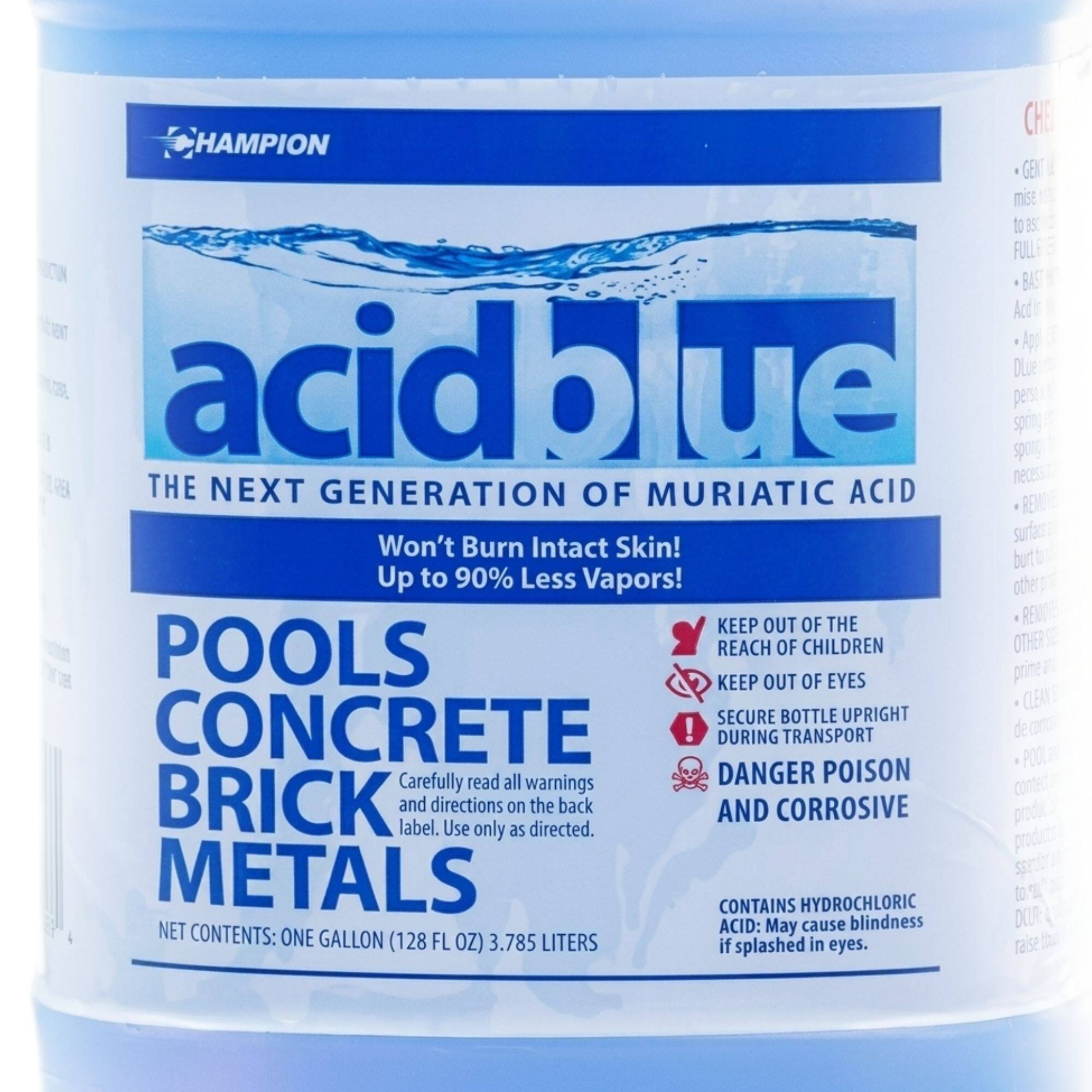 HAMPION acid blue  
THE NEXT GENERATION OF MURIATIC ACID  
Won't Burn Intact Skin! Up to 90% Less Vapors!  
KEEP OUT OF THE POOLS REACH OF CHILDREN  
KEEP OUT OF EYES  
SECURE BOTTLE UPRIGHT DURING TRANSPORT  
Carefully read all warnings and directions on the back label. Use only as directed.  
DANGER POISON AND CORROSIVE  
CONTAINS HYDROCHLORIC ACID: May cause blindness if splashed in eyes.  
NET CONTENTS: ONE GALLON (128 FL OZ) 3.785 LITERS
