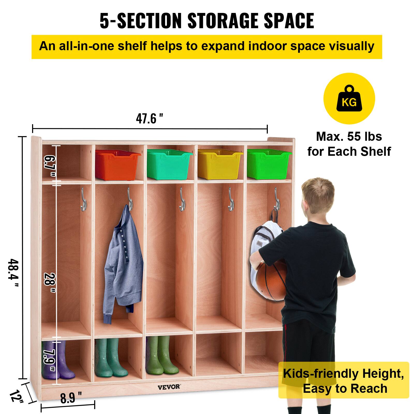 5-SECTION STORAGE SPACE
An all-in-one shelf helps to expand indoor space visually
6.7" 47.6"
KG Max. 55 lbs for Each Shelf
48.4" = 28" = 12"
7.9" 8.9"
VEVOR
Kids-friendly Height, Easy to Reach