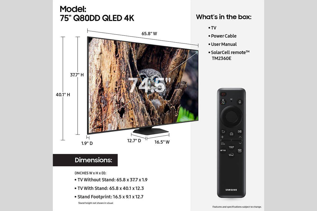 Model: 75" Q80DD QLED 4K

What's in the box:
- TV
- Power Cable
- User Manual
- SolarCell remote™
- TM2360E

Dimensions:
(INCHES W x H x D):
- TV Without Stand: 65.8 x 37.7 x 1.9
- TV With Stand: 65.8 x 40.1 x 12.3
- Stand Footprint: 16.5 x 9.1 x 12.7

Stand height not shown in visual

Features and specifications subject to change.