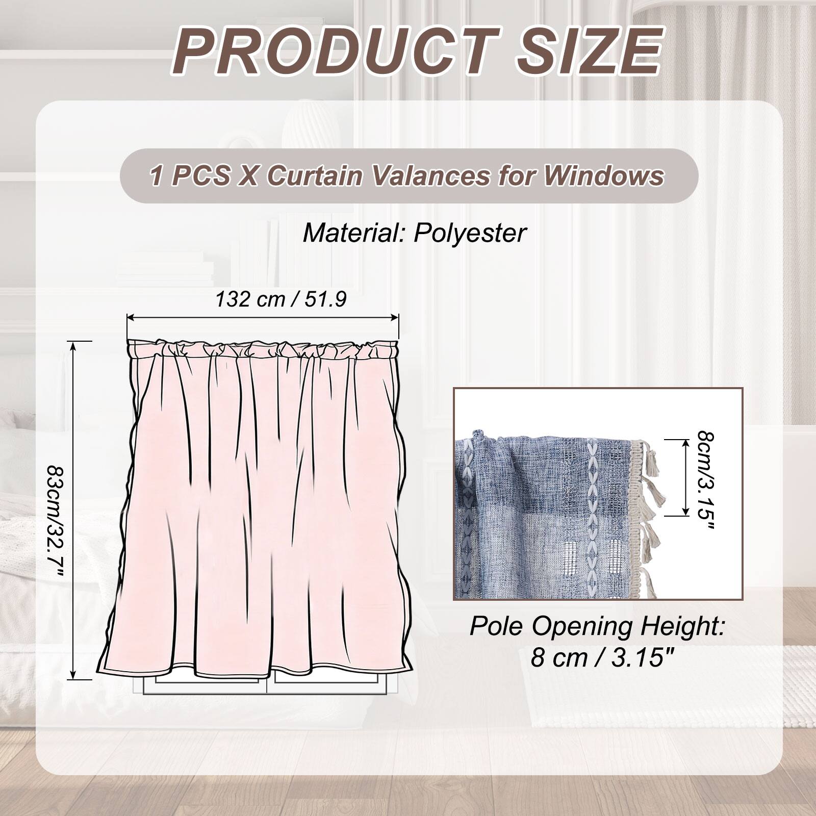 PRODUCT SIZE

1 PCS X Curtain Valances for Windows

Material: Polyester

132 cm / 51.9"  
83 cm / 32.7"  
8 cm / 3.15" Pole Opening Height