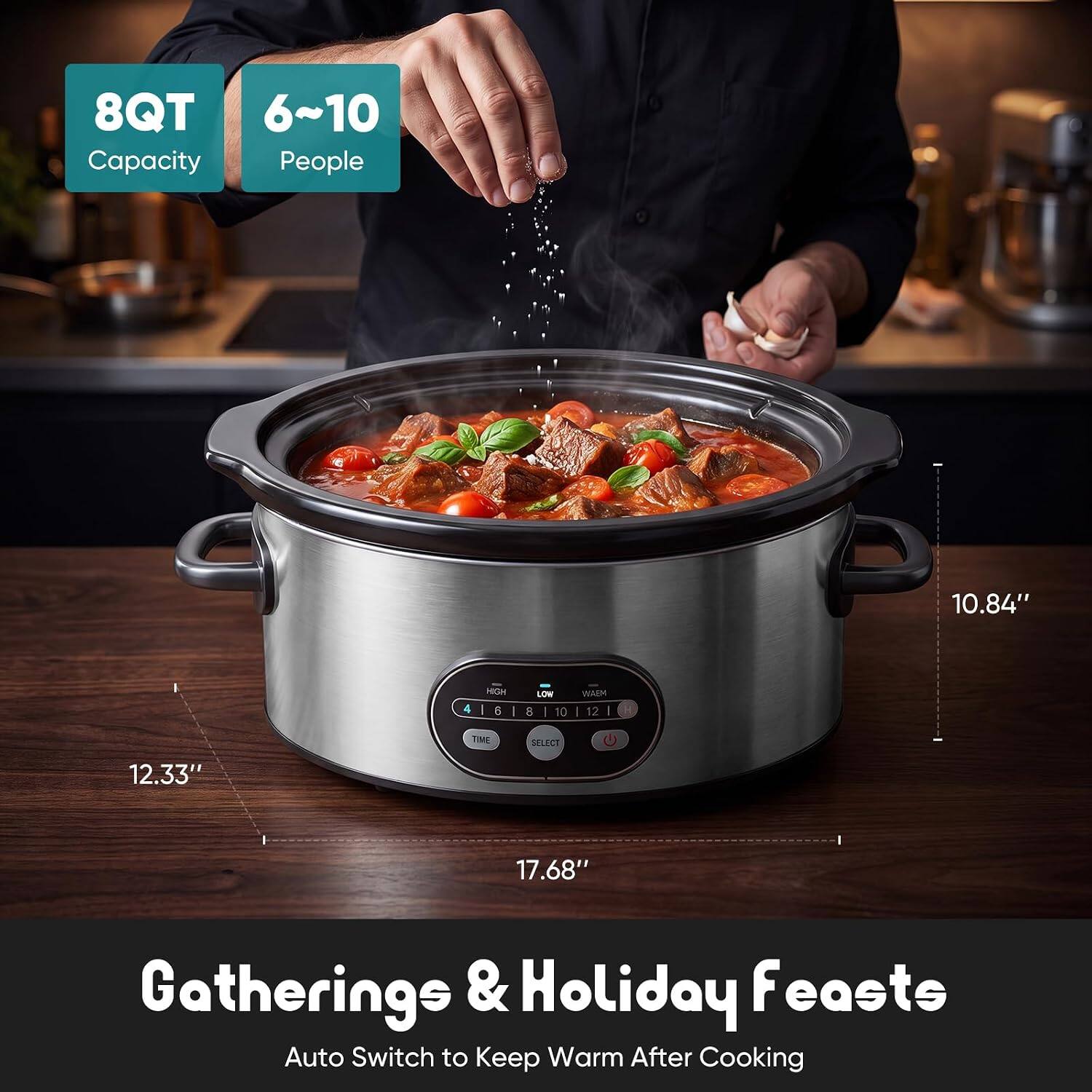 8QT Capacity  
6~10 People  
10.84"  
12.33"  
17.68"  
Gatherings & Holiday Feasts  
Auto Switch to Keep Warm After Cooking