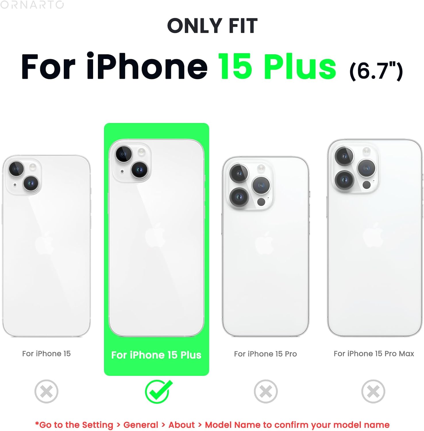 ORNARTO ONLY FIT For iPhone 15 Plus (6.7") For iPhone 15 For iPhone 15 Plus For iPhone 15 Pro For iPhone 15 Pro Max X x X *Go to the Setting > General > About > Model Name to confirm your model name