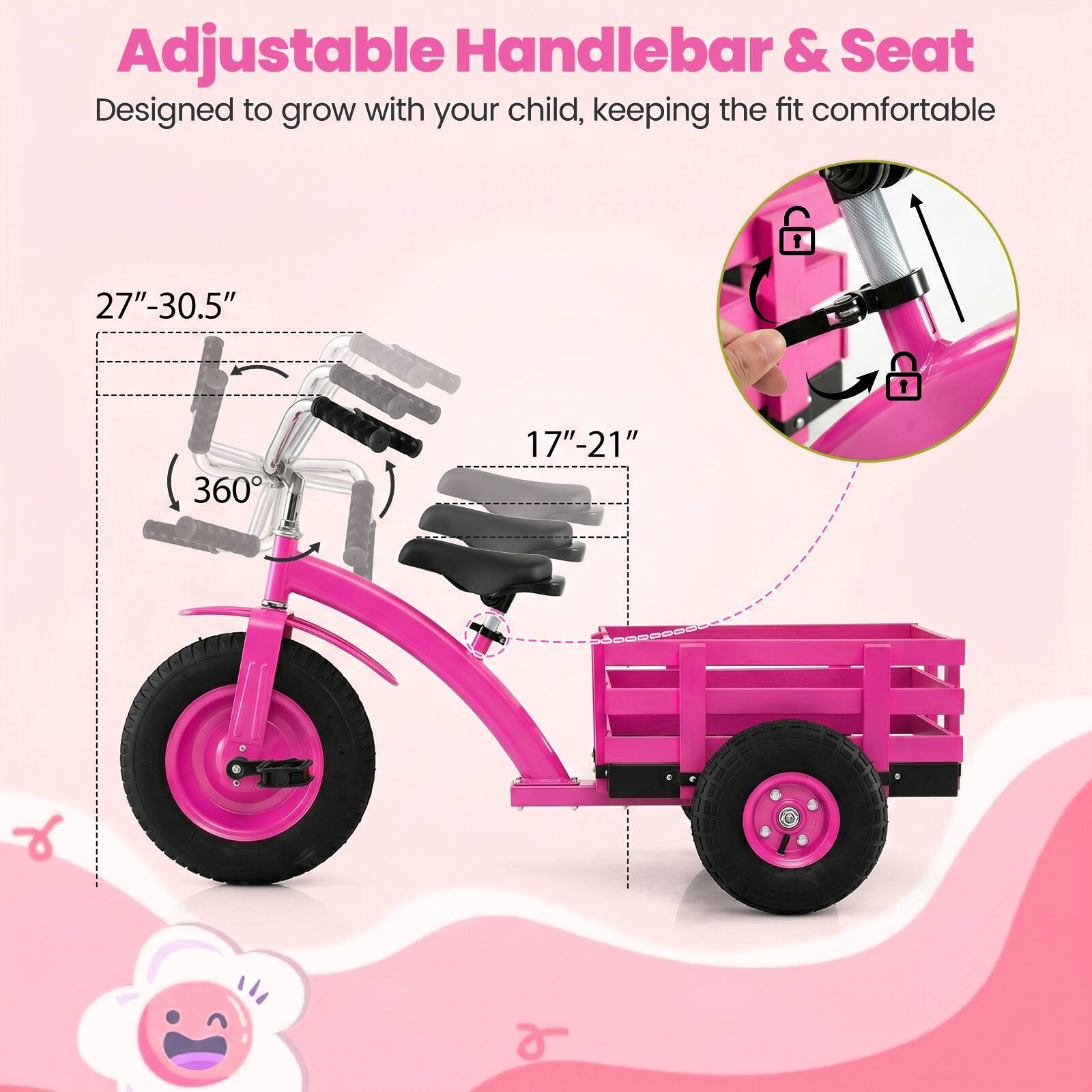 Adjustable Handlebar & Seat  
Designed to grow with your child, keeping the fit comfortable  
27"-30.5"  
360°  
17"-21"