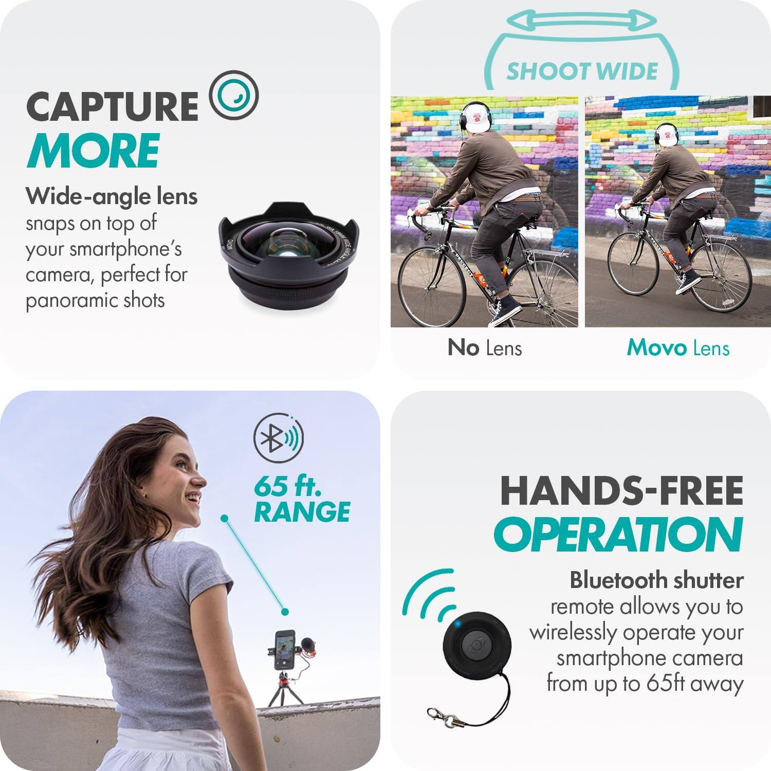 **CAPTURE MORE**

Wide-angle lens snaps on top of your smartphone's camera, perfect for panoramic shots

**SHOOT WIDE**

No Lens | Movo Lens

**65 ft. RANGE**

**HANDS-FREE OPERATION**

Bluetooth shutter remote allows you to wirelessly operate your smartphone camera from up to 65ft away
