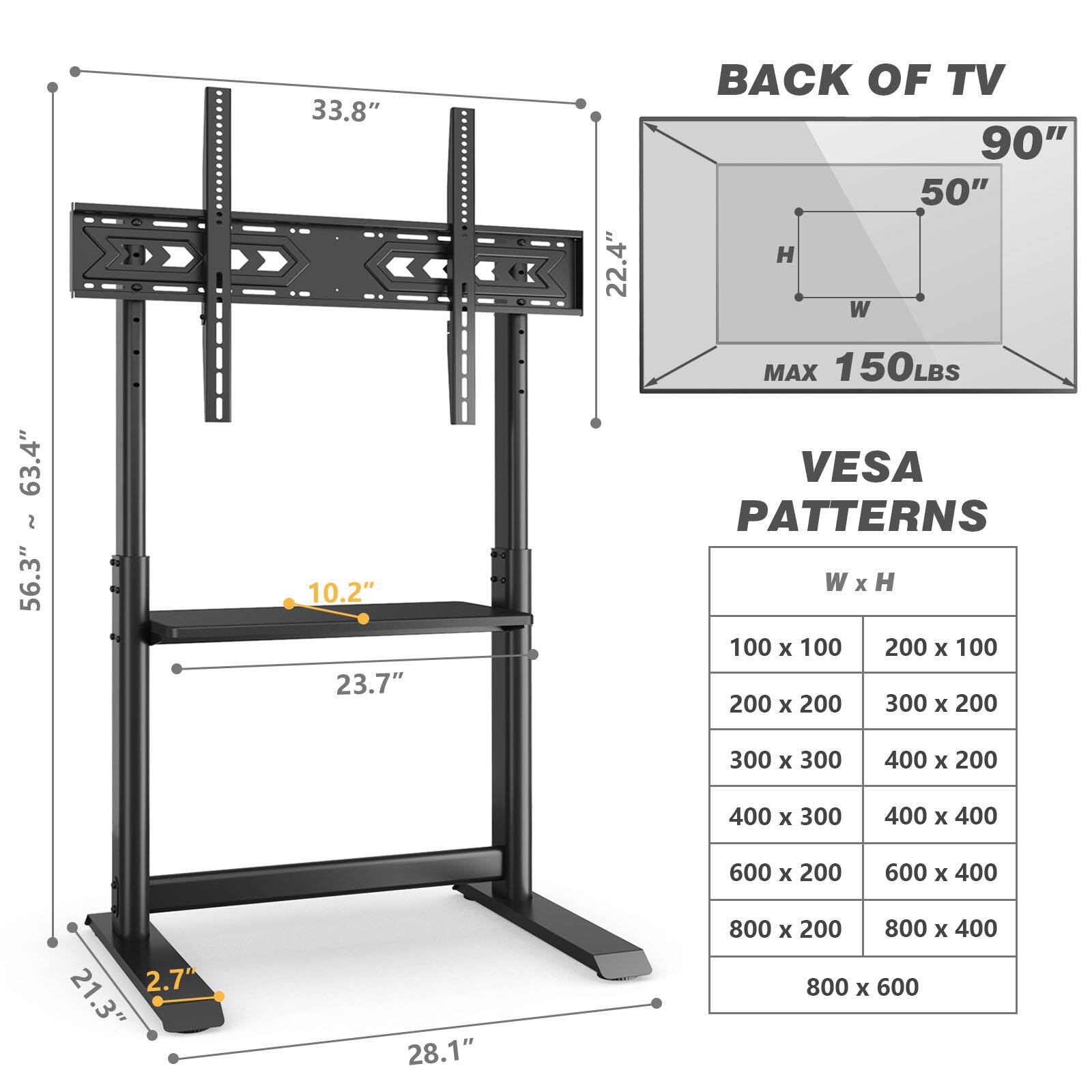 63.4" ~ 56.3"
33.8" 10.2" 23.7"
22.4"
BACK OF TV 90" 50" H W MAX 150LBS VESA PATTERNS W X H 100 X 100 200 X 100 200 X 200 300 X 200
300 X 300
400 X 200
400 X 300
400 X 400
600 X 200
600 X 400
2.7 21.3"
28.1"
800 X 200 800 X 400 800 X 600