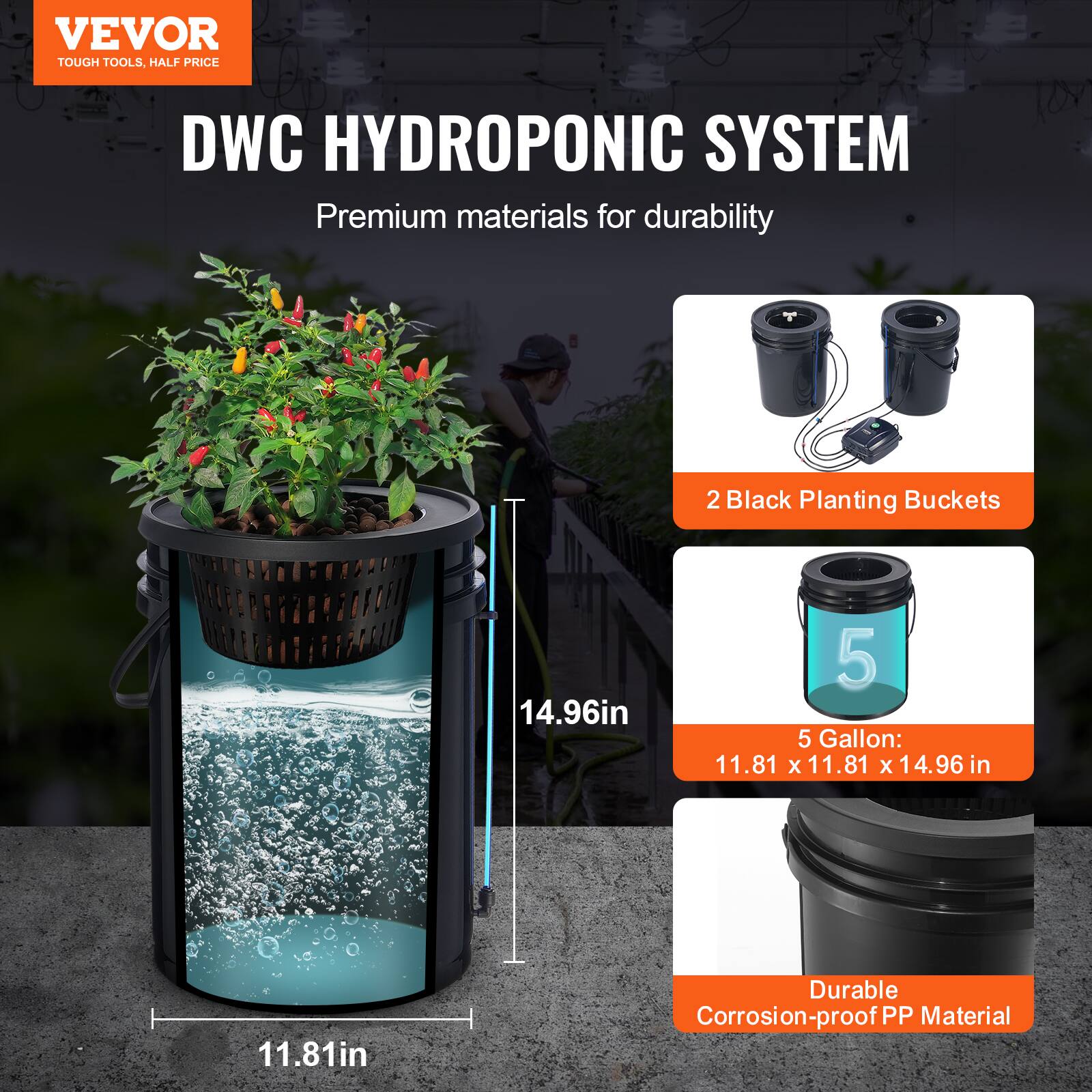 VEVOR TOUGH TOOLS, HALF PRICE DWC HYDROPONIC SYSTEM

Premium materials for durability

2 Black Planting Buckets

5 Gallon: 11.81 x 11.81 x 14.96 in

Durable Corrosion-proof PP Material