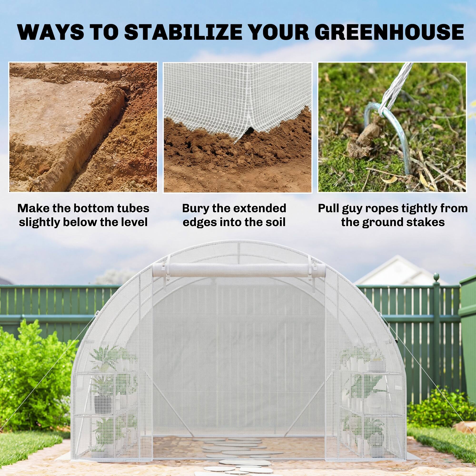 WAYS TO STABILIZE YOUR GREENHOUSE

- Make the bottom tubes slightly below the level
- Bury the extended edges into the soil
- Pull guy ropes tightly from the ground stakes