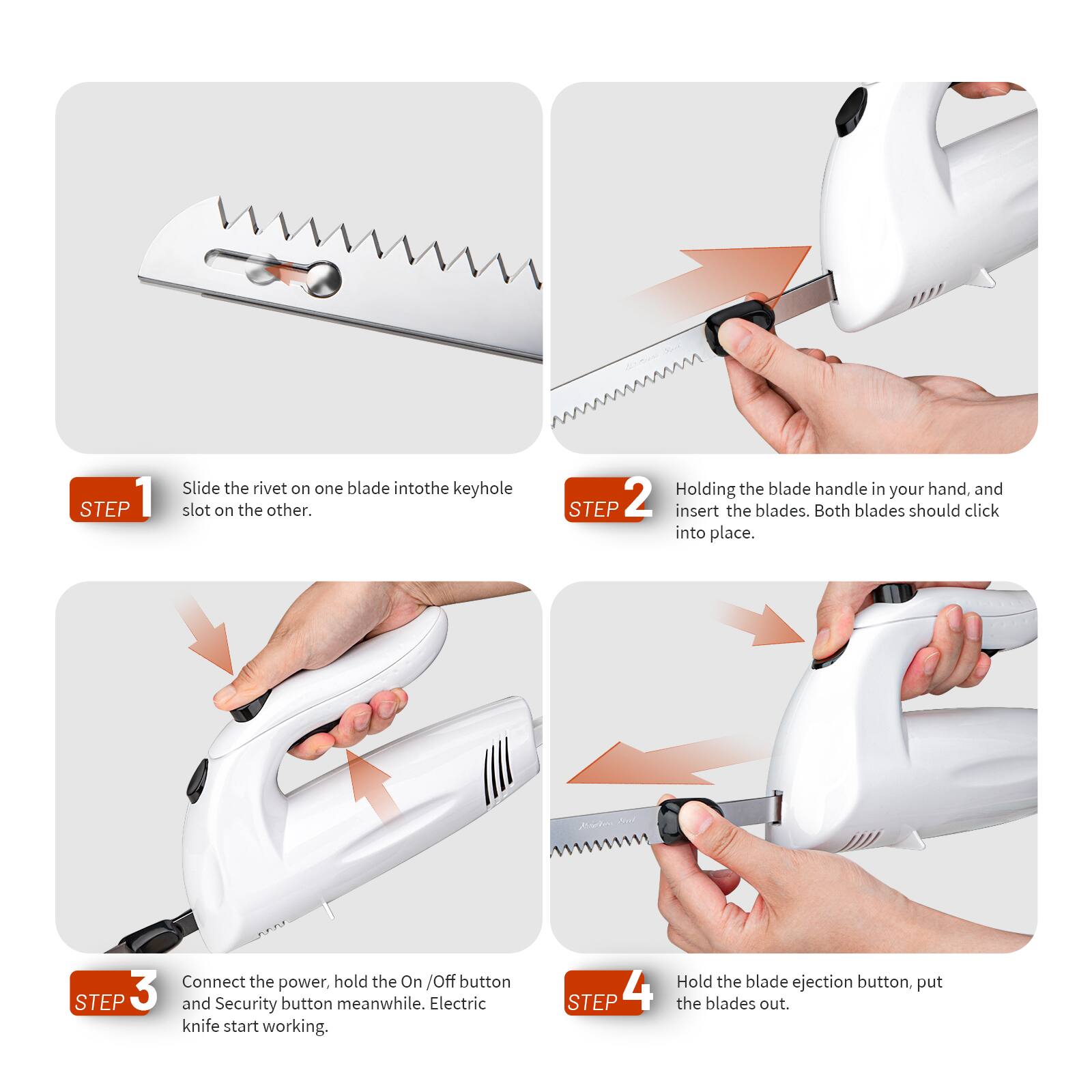 **STEP 1**  
Slide the rivet on one blade into the keyhole slot on the other.

**STEP 2**  
Holding the blade handle in your hand, and insert the blades. Both blades should click into place.

**STEP 3**  
Connect the power, hold the On/Off button and Security button meanwhile. Electric knife start working.

**STEP 4**  
Hold the blade ejection button, put the blades out.