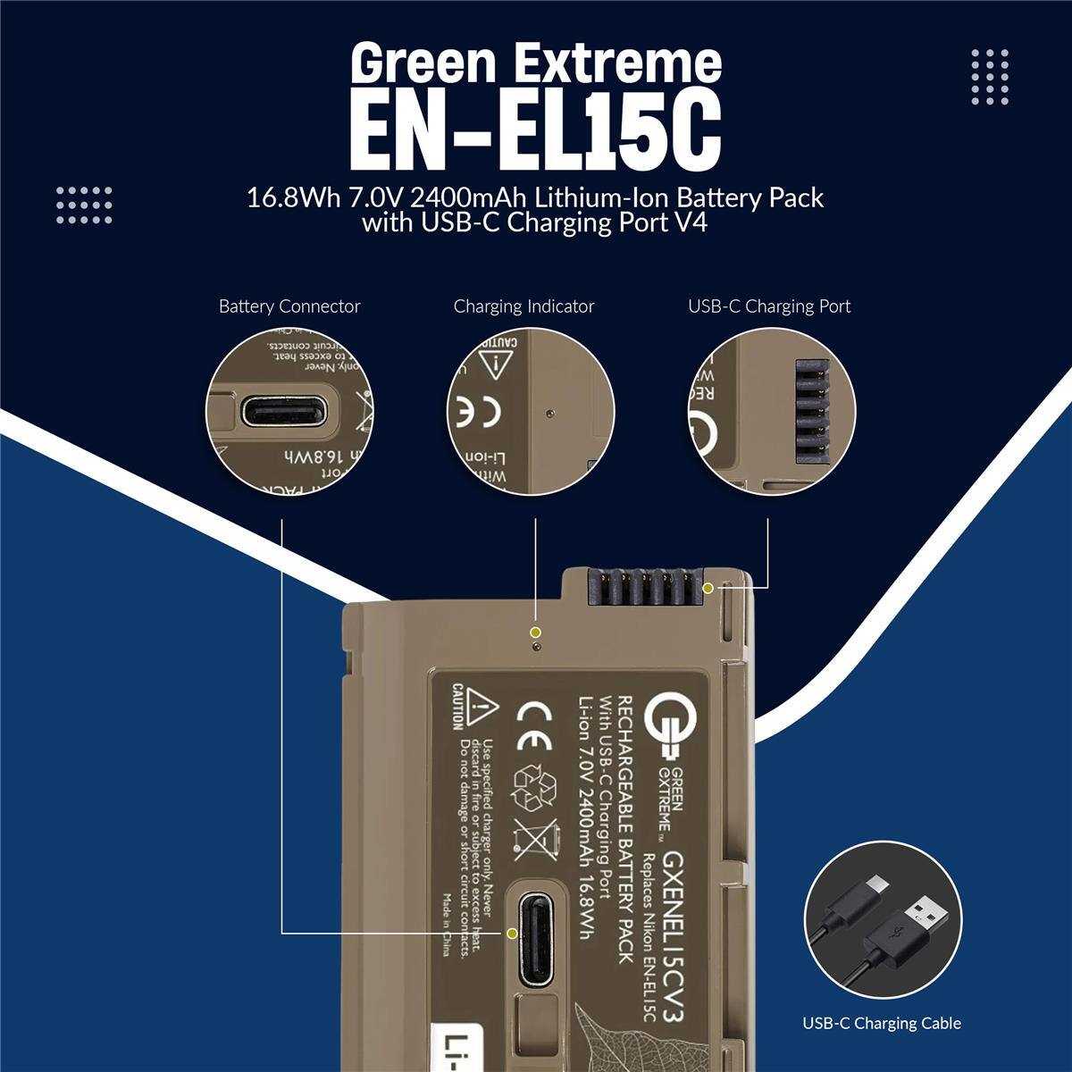 Green Extreme EN-EL15C 16.8Wh 7.0V 2400mAh Lithium-lon Battery Pack with USB-C Charging Port V4 Battery Connector Charging Indicator USB-C Charging Port

CAUTION: Do not use or discard batteries or chargers subject to excess heat. Never contact. Li-ion With 7.0V USB-C RECHARGEABLE XTREME GREEN 2400mAh Charging 16.8Wh Port BATTERY Replaces PACK Nikon GXENEL15CV: EN-EL15C

USB-C Charging Cable