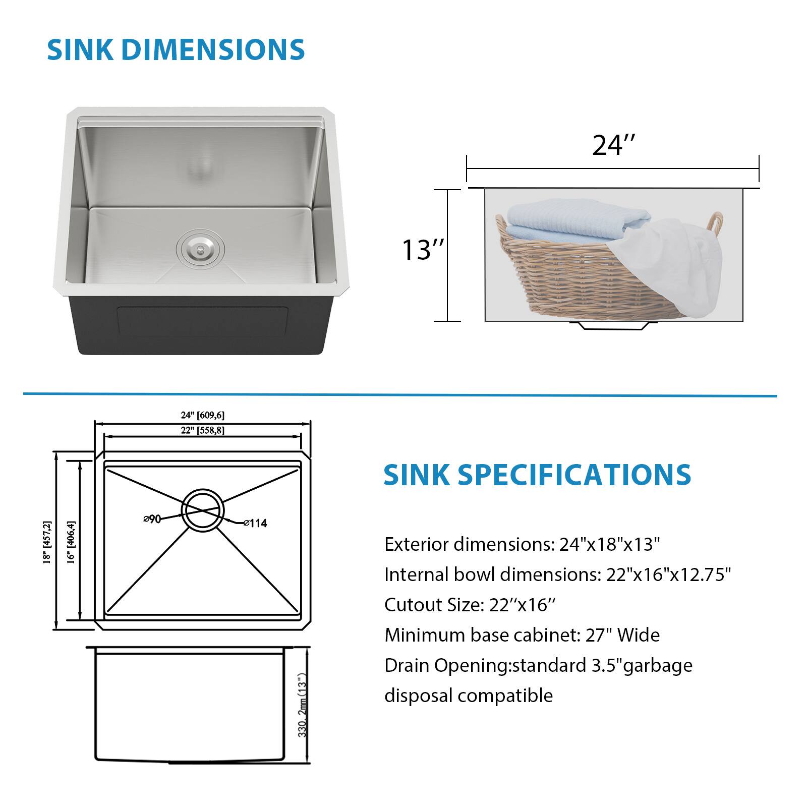 **SINK DIMENSIONS**

- Exterior dimensions: 24" x 18" x 13"
- Internal bowl dimensions: 22" x 16" x 12.75"
- Cutout Size: 22" x 16"
- Minimum base cabinet: 27" Wide
- Drain Opening: standard 3.5" garbage disposal compatible

**SINK SPECIFICATIONS**

- Exterior dimensions: 24" x 18" x 13"
- Internal bowl dimensions: 22" x 16" x 12.75"
- Cutout Size: 22" x 16"
- Minimum base cabinet: 27" Wide
- Drain Opening: standard 3.5" garbage disposal compatible
