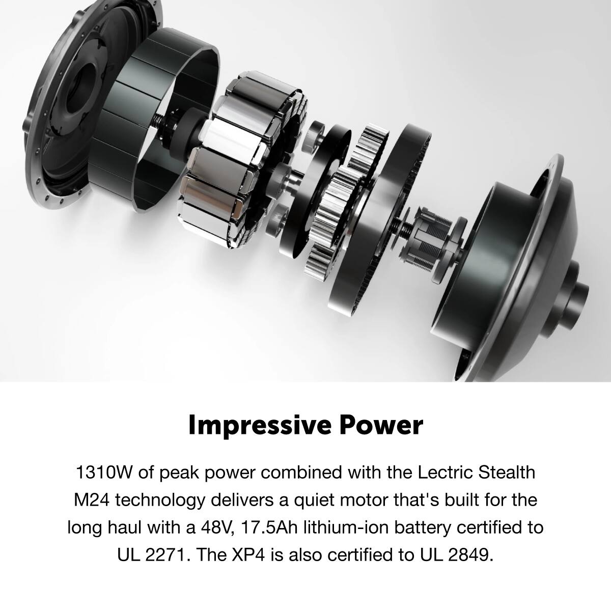 Impressive Power
1310W of peak power combined with the Lectric Stealth M24 technology delivers a quiet motor that's built for the long haul with a 48V, 17.5Ah lithium-ion battery certified to UL 2271. The XP4 is also certified to UL 2849.