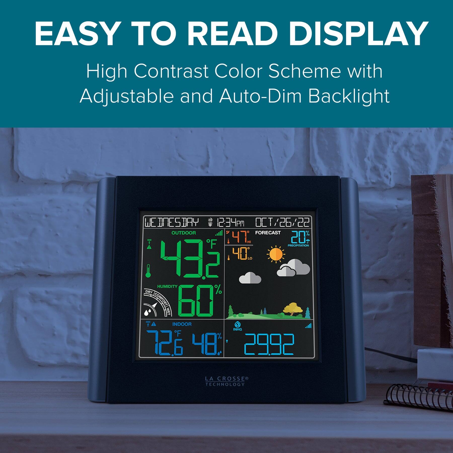 EASY TO READ DISPLAY  
High Contrast Color Scheme with Adjustable and Auto-Dim Backlight  

WEDNESDAY 12:34pm  
OCT/26/22  

OUTDOOR  
47°F 40°F  
HUMIDITY 60%  
FORECAST 20% PRECIPITATION  

INDOOR  
72°F 48%  

2992  
LA CROSSE TECHNOLOGY