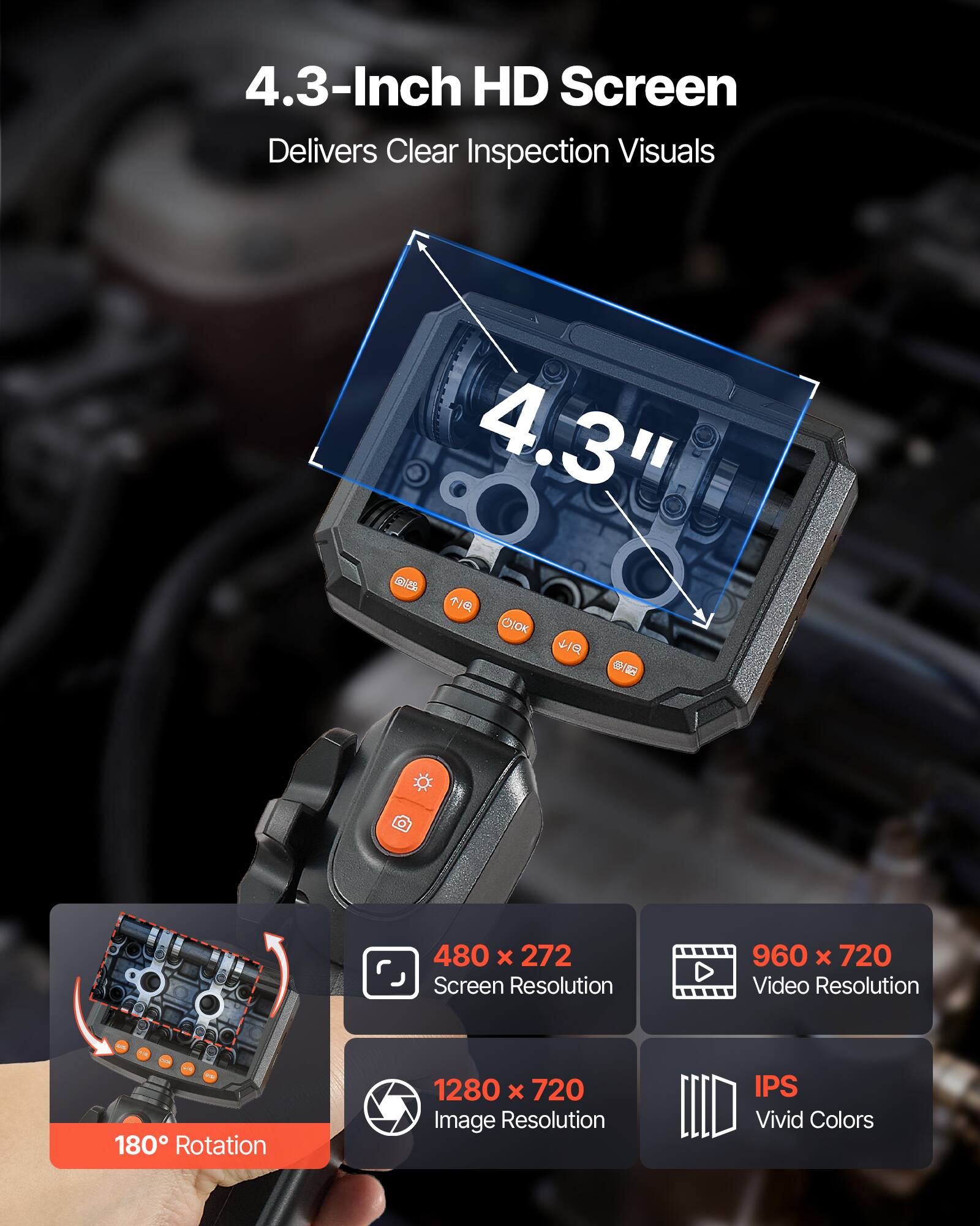 4.3-Inch HD Screen Delivers Clear Inspection Visuals  
4.3"  
480 x 272 Screen Resolution  
960 x 720 Video Resolution  
1280 x 720 Image Resolution  
IPS Vivid Colors  
180° Rotation