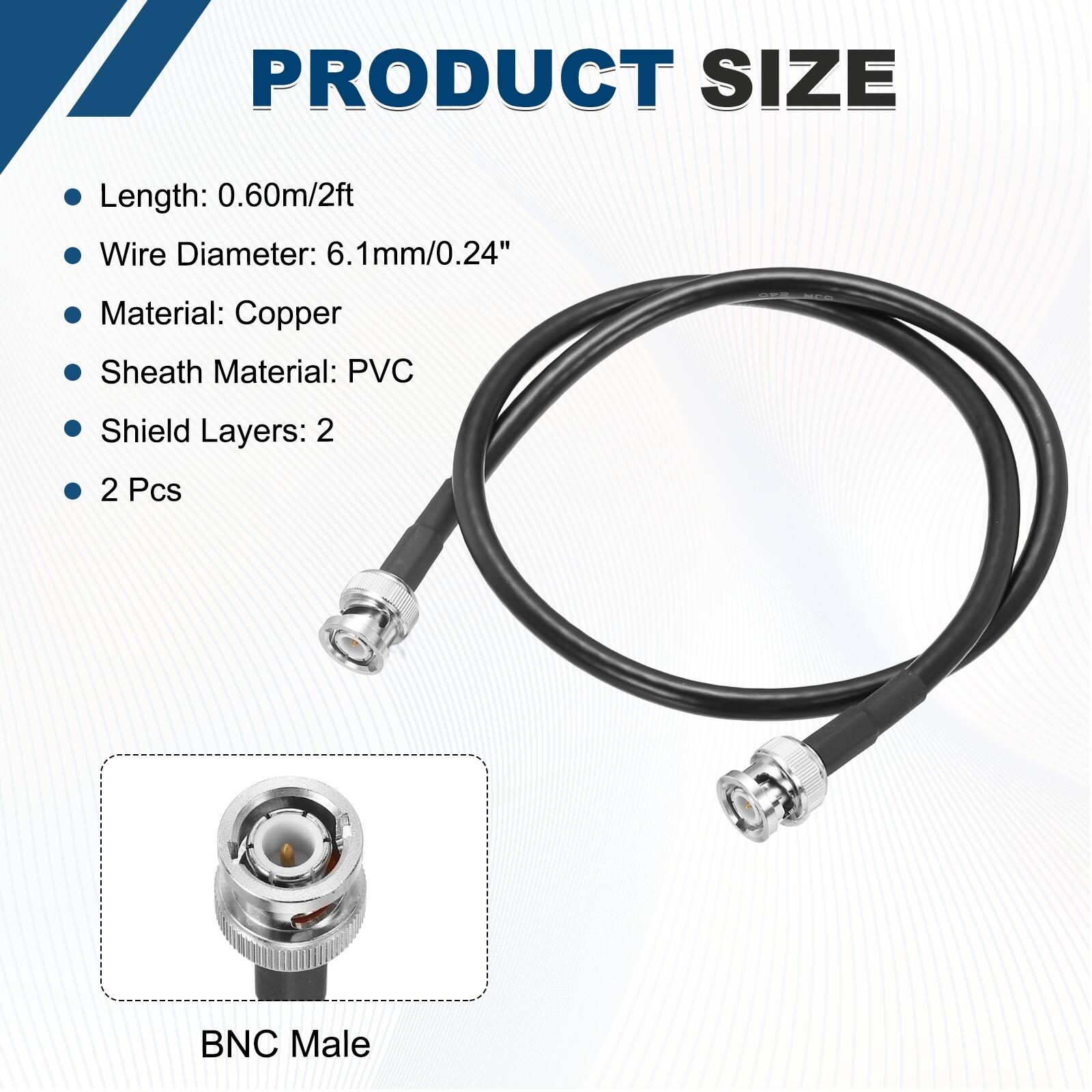 PRODUCT SIZE

- Length: 0.60m/2ft
- Wire Diameter: 6.1mm/0.24"
- Material: Copper
- Sheath Material: PVC
- Shield Layers: 2
- 2 Pcs

BNC Male