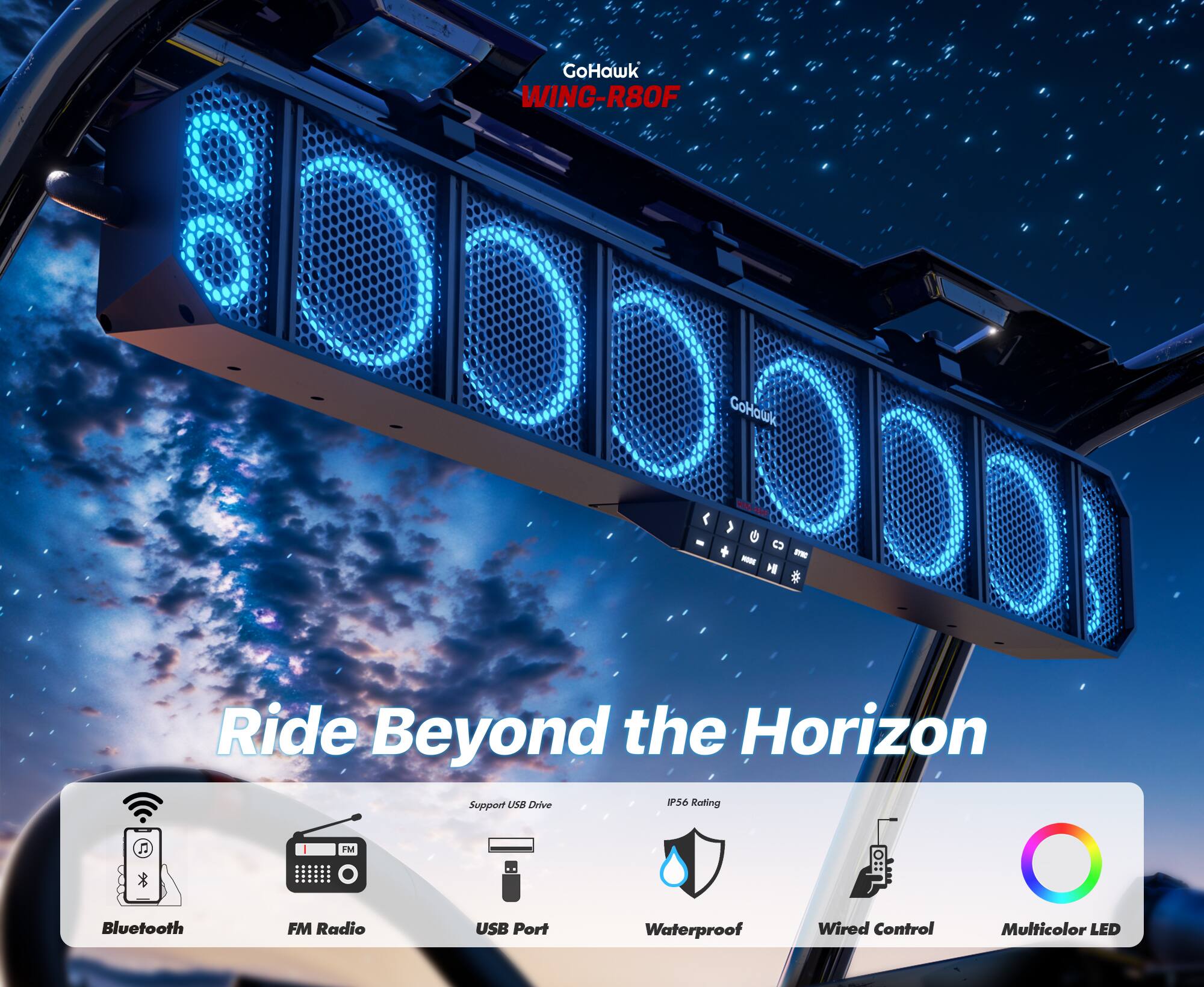 GoHawk WING-R80F

Ride Beyond the Horizon

Support:
- Bluetooth
- FM Radio
- USB Port
- Waterproof
- Wired Control
- Multicolor LED

P56 Rating