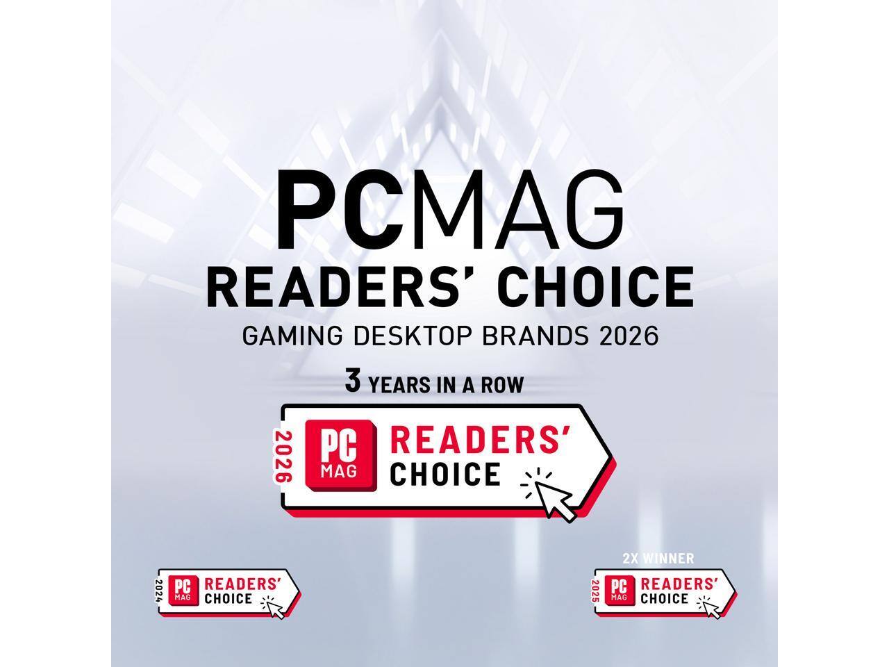 PCMAG READERS' CHOICE GAMING DESKTOP BRANDS 2026  
3 YEARS IN A ROW  
PC READERS' MAG CHOICE 2024  
PC READERS' MAG CHOICE 2025  
2X WINNER PC READERS' MAG CHOICE