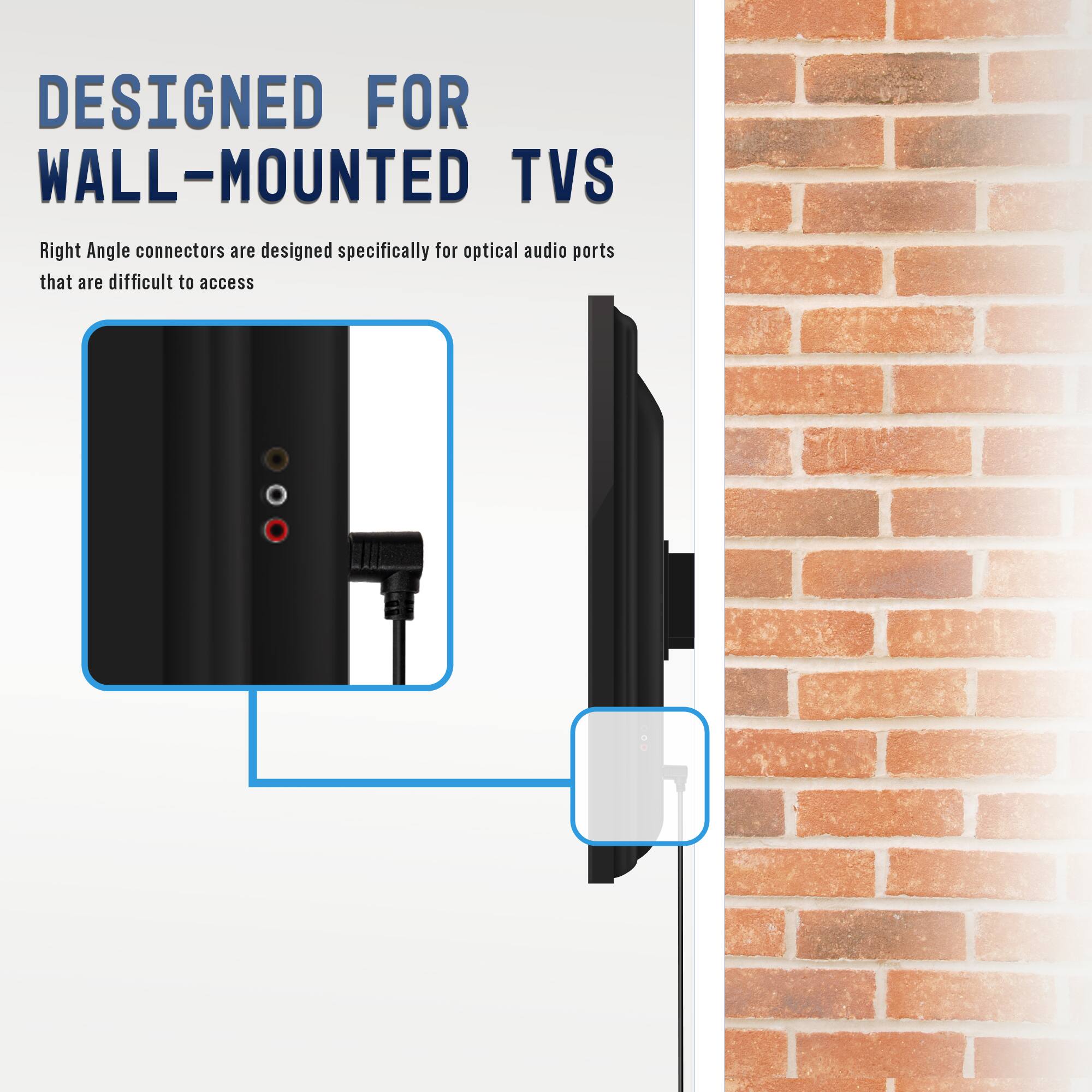 DESIGNED FOR WALL-MOUNTED TVs

Right Angle connectors are designed specifically for optical audio ports that are difficult to access