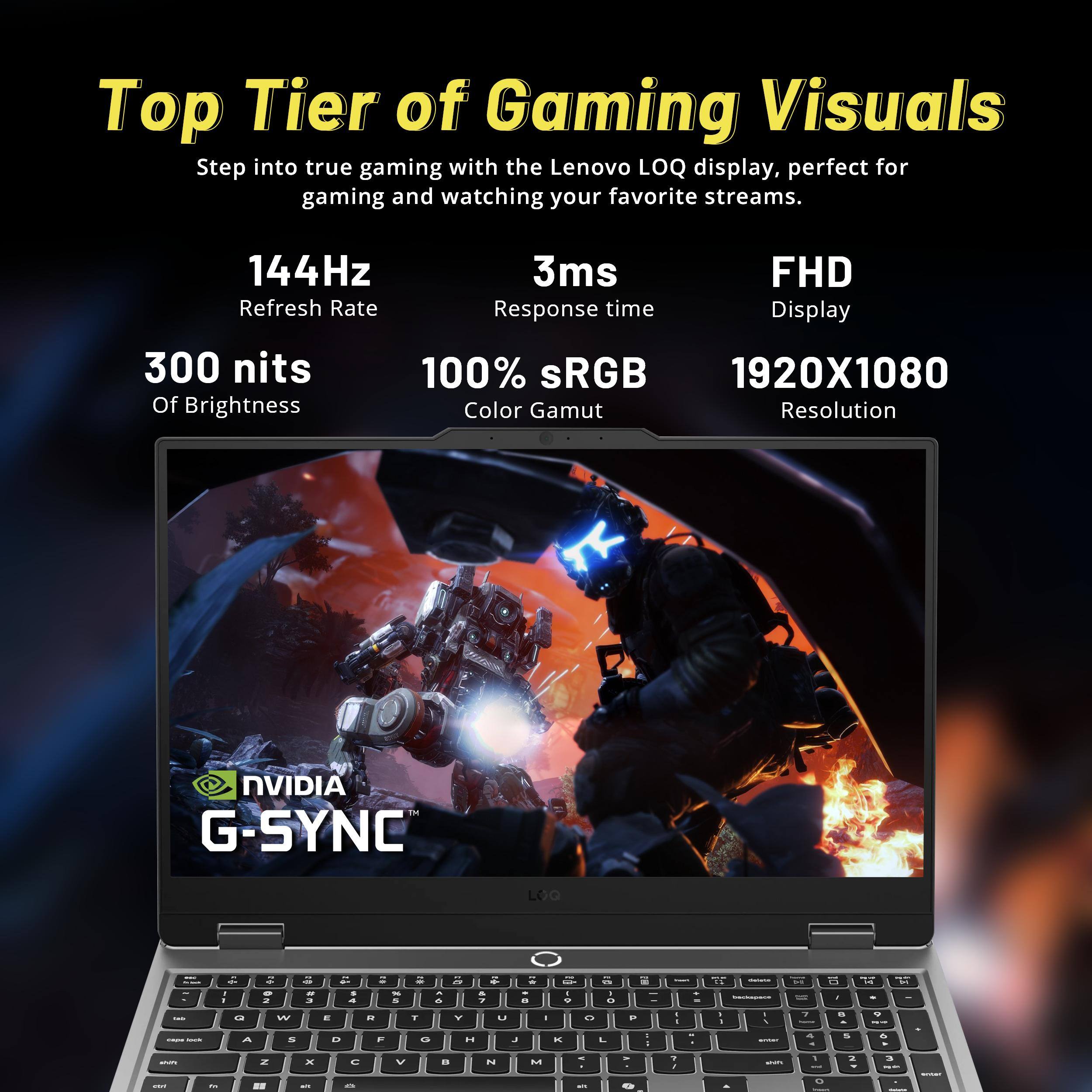 Top Tier of Gaming Visuals  
Step into true gaming with the Lenovo LOQ display, perfect for gaming and watching your favorite streams.  

144Hz  
3ms  
FHD  
300 nits  
100% sRGB  
1920X1080  

Refresh Rate  
Response time  
Display  
Of Brightness  
Color Gamut  
Resolution  

NVIDIA G-SYNC