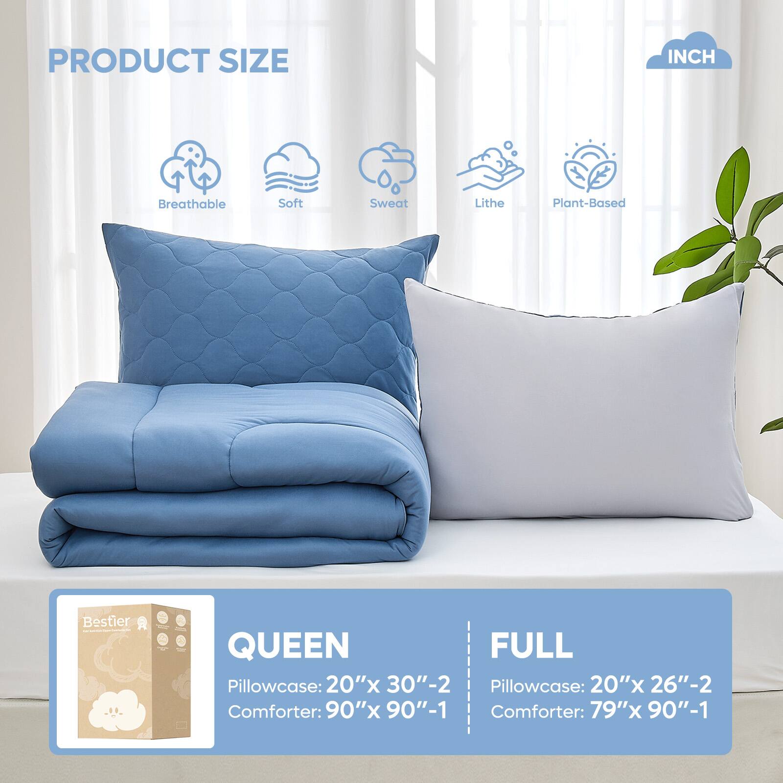 PRODUCT SIZE INCH

Breathable Soft Sweat Lithe Plant-Based

QUEEN
Pillowcase: 20"x 30"-2
Comforter: 90"x 90"-1

FULL
Pillowcase: 20"x 26"-2
Comforter: 79"x 90"-1