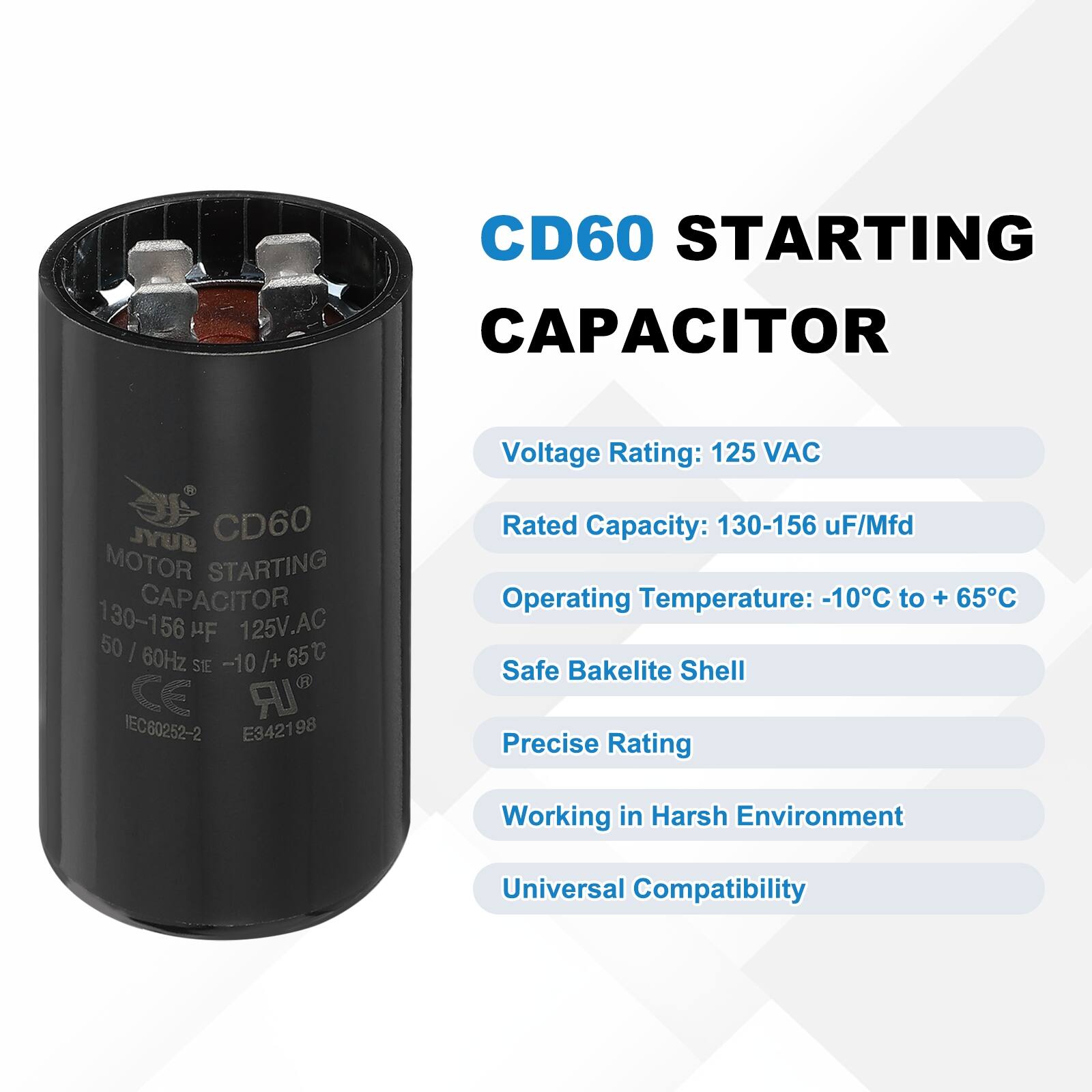 CD60 STARTING CAPACITOR  
CD60 MOTOR STARTING CAPACITOR  
130-156 µF/Mfd  
125V AC  
50/60Hz  
-10°C to +65°C  
Safe Bakelite Shell  
Precise Rating  
Working in Harsh Environment  
Universal Compatibility  

Voltage Rating: 125 VAC  
Rated Capacity: 130-156 µF/Mfd  
Operating Temperature: -10°C to +65°C  
Safe Bakelite Shell  
Precise Rating  
Working in Harsh Environment  
Universal Compatibility