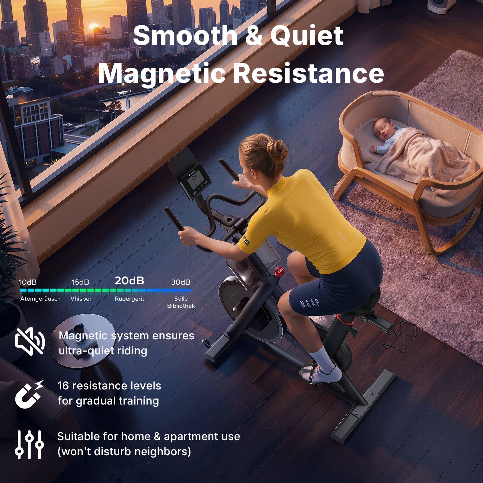 Smooth & Quiet Magnetic Resistance

10dB - Atemgeräusch  
15dB - Whisper  
20dB - Rudergert  
30dB - Stille Bibliothek  

Magnetic system ensures ultra-quiet riding  
16 resistance levels for gradual training  
Suitable for home & apartment use (won't disturb neighbors)