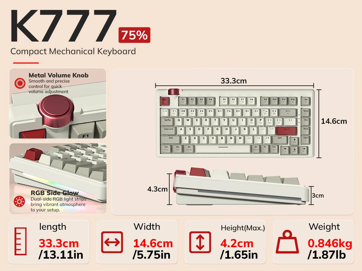 K777 75% Compact Mechanical Keyboard

Metal Volume Knob
Smooth and precise control for quick volume adjustment

33.3cm
F1
F2
F3
F4
F5
F6
F7
F8
F9
F10
F11
F12
1
2
3
4
5
6
7
8
9
0
Q
W
E
R
T
Y
U
I
O
P
A
S
D
F
G
H
J
K
L
Z
X
C
V
B
N
M
Caps Lock
Shift
Ctrl
Win
Alt

RGB Side Glow
Dual-side RGB light strips bring vibrant atmosphere to your setup.

length 33.3cm /13.11in
Width 14.6cm /5.75in
Height (Max.) 4.2cm /1.65in
Weight 0.846kg /1.87lb
