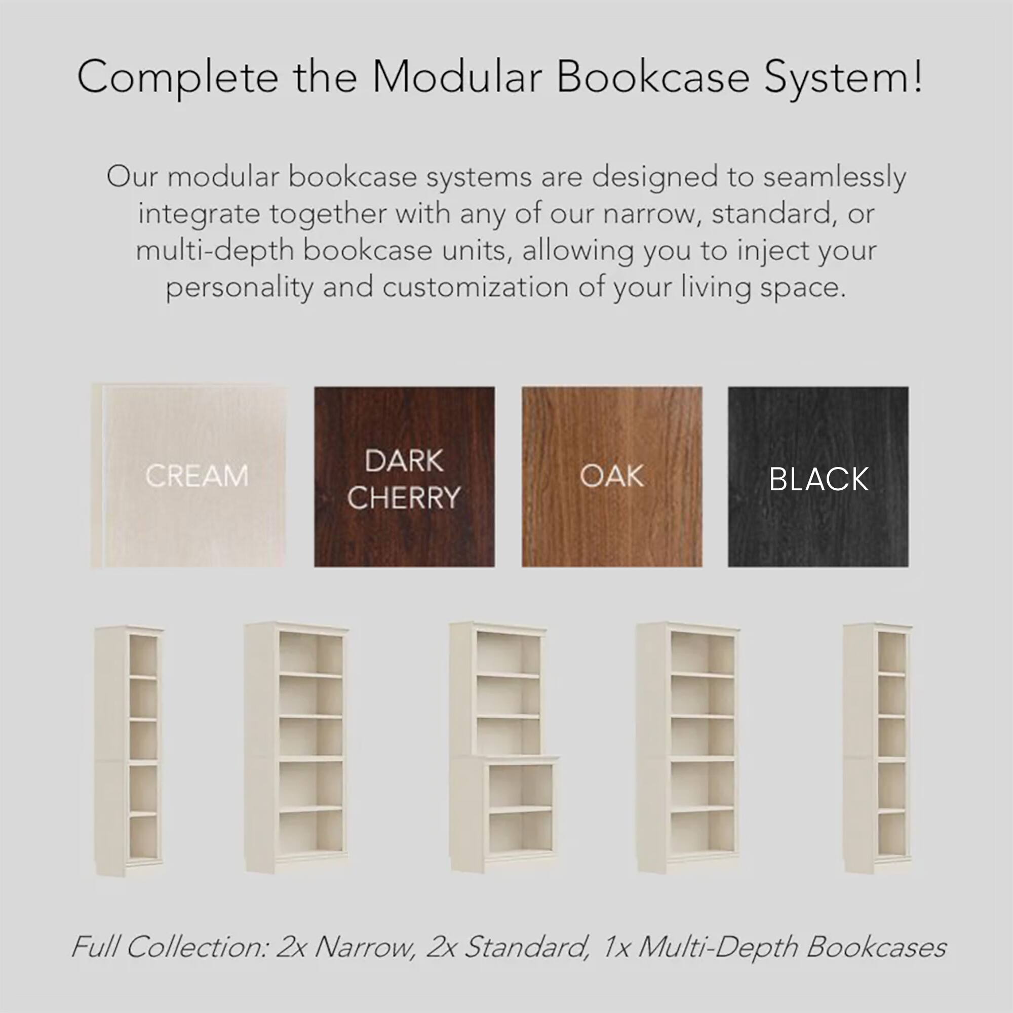 Complete the Modular Bookcase System!

Our modular bookcase systems are designed to seamlessly integrate together with any of our narrow, standard, or multi-depth bookcase units, allowing you to inject your personality and customization of your living space.

Full Collection: 2x Narrow, 2x Standard, 1x Multi-Depth Bookcases

Cream, Dark Cherry, Oak, Black