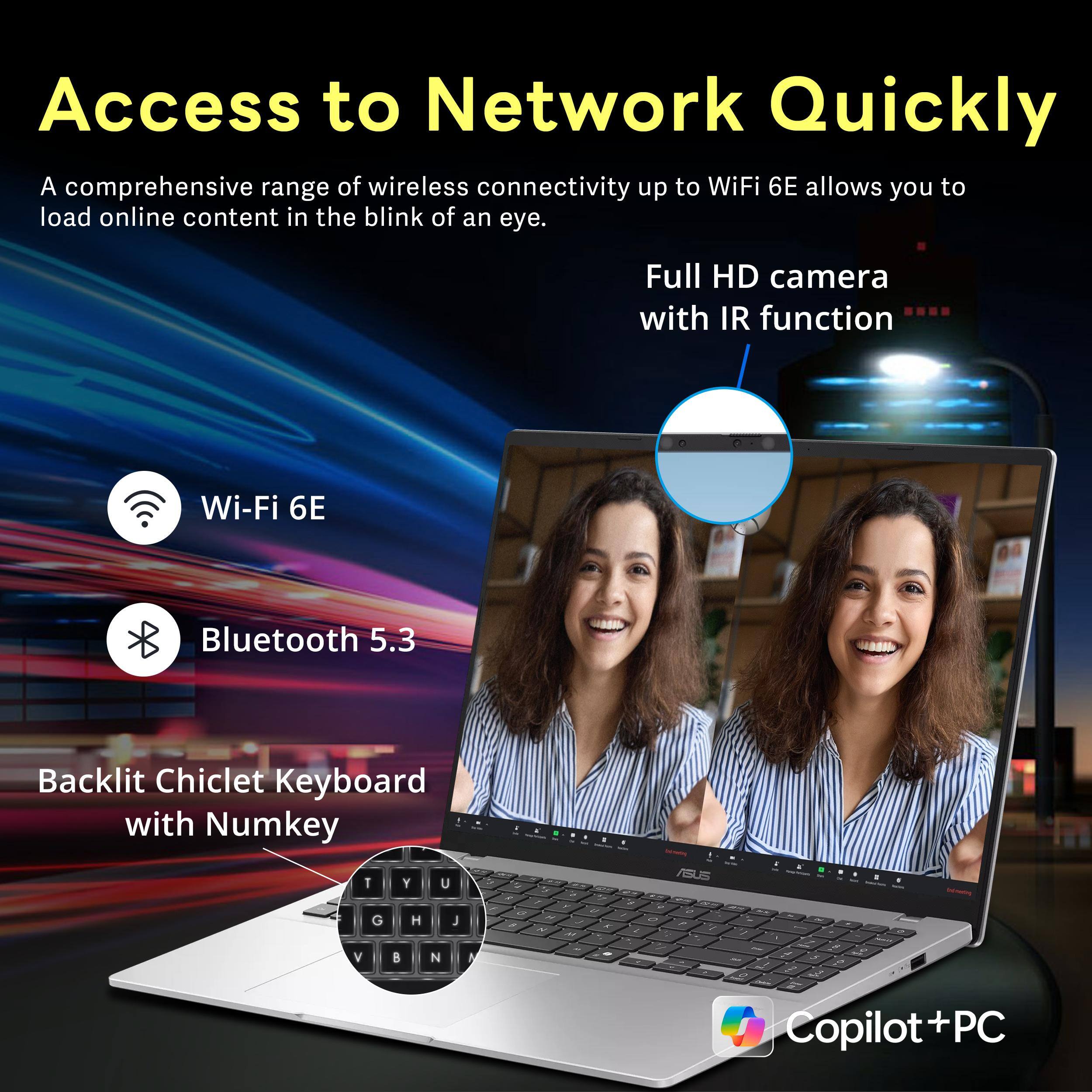 Access to Network Quickly

A comprehensive range of wireless connectivity up to WiFi 6E allows you to load online content in the blink of an eye.

- Wi-Fi 6E
- Bluetooth 5.3
- Full HD camera with IR function
- Backlit Chiclet Keyboard with Numkey
- Copilot + PC