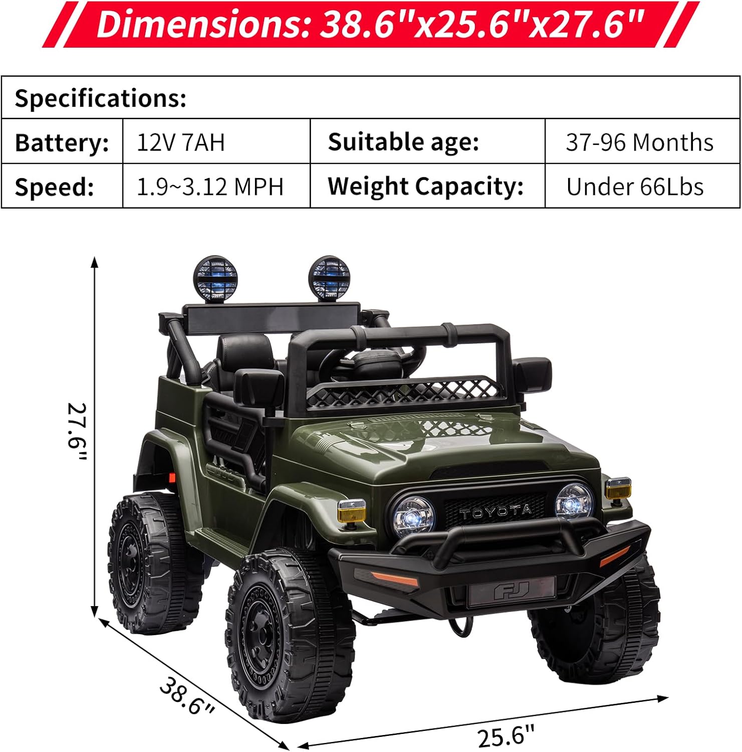 Dimensions: 38.6" x 25.6" x 27.6"

Specifications:
- Battery: 12V 7AH
- Speed: 1.9~3.12 MPH
- Suitable age: 37-96 Months
- Weight Capacity: Under 66Lbs

27.6"  
38.6"  
25.6"