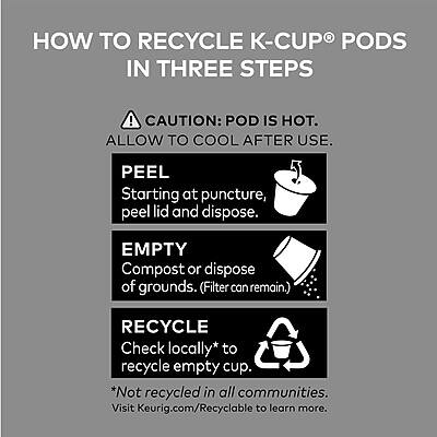 **HOW TO RECYCLE K-CUP® PODS IN THREE STEPS**

**CAUTION: POD IS HOT. ALLOW TO COOL AFTER USE.**

1. **PEEL**  
   Starting at puncture, peel lid and dispose.

2. **EMPTY**  
   Compost or dispose of grounds. (Filter can remain.)

3. **RECYCLE**  
   Check locally* to recycle empty cup.  
   *Not recycled in all communities. Visit Keurig.com/Recyclable to learn more.
