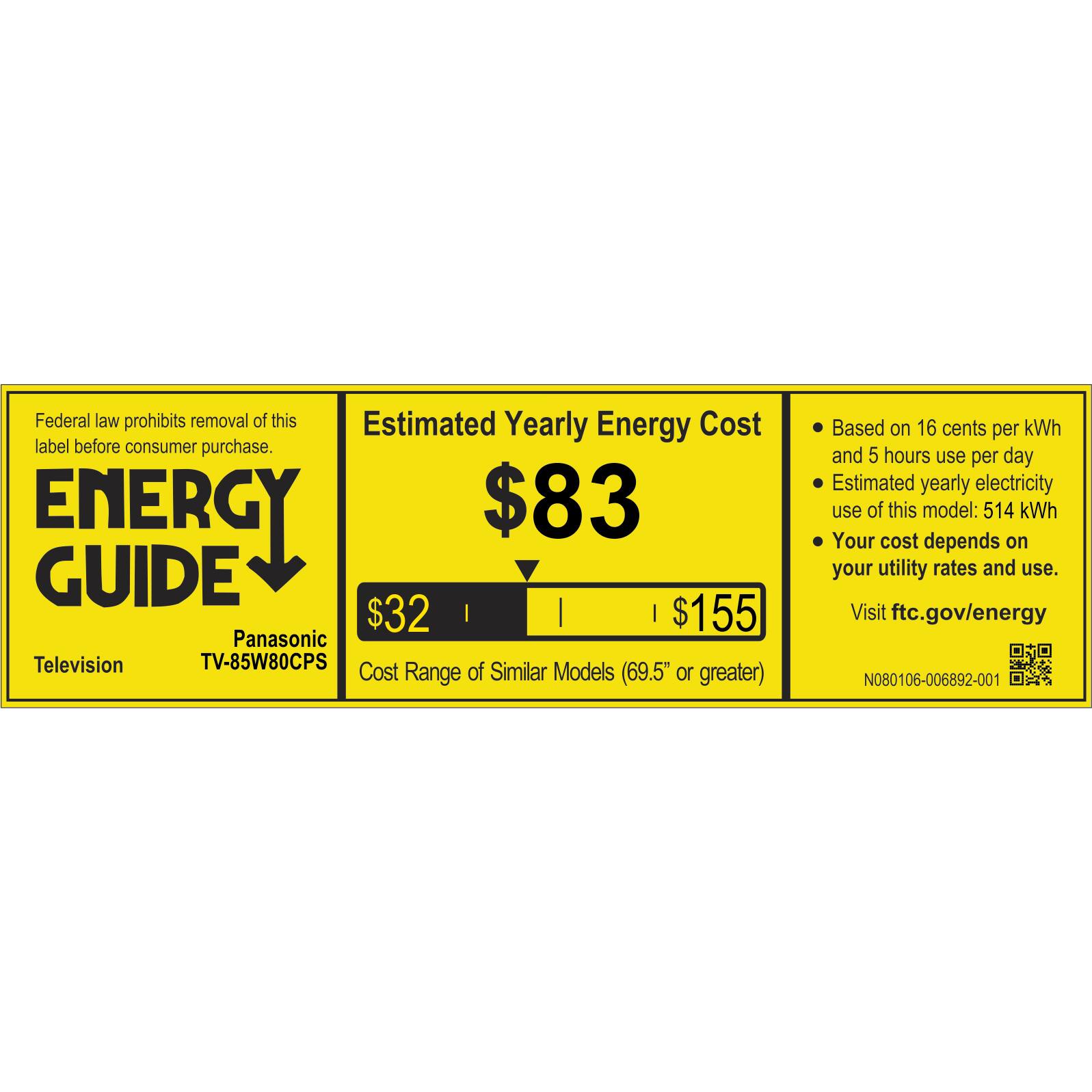 Federal law prohibits removal of this Estimated Yearly Energy Cost label before consumer purchase. ENERGY GUIDE Panasonic Television TV-85W80CPS Cost Range of Similar Models (69.5" or greater) Based on 16 cents per kWh and 5 hours use per day Estimated yearly electricity use of this model: 514 kWh Your cost depends on your utility rates and use. Visit ftc.gov/energy NO80106-006892-001