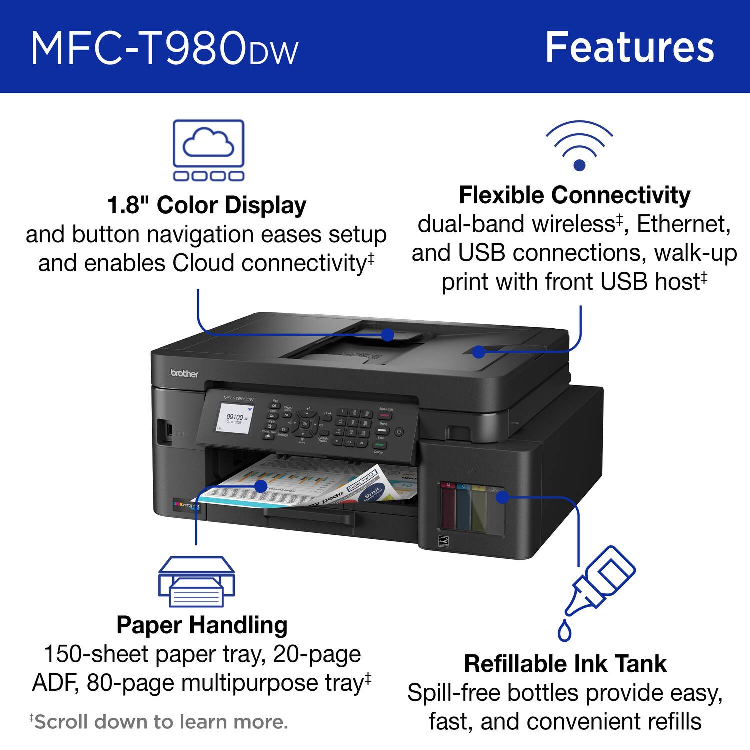 MFC-T980DW Features

Flexible Connectivity
1.8" Color Display
dual-band wireless+, Ethernet, and USB connections, walk-up print with front USB host+
brother

Paper Handling
150-sheet paper tray, 20-page ADF, 80-page multipurpose tray+

Refillable Ink Tank
Spill-free bottles provide easy, fast, and convenient refills

Scroll down to learn more.