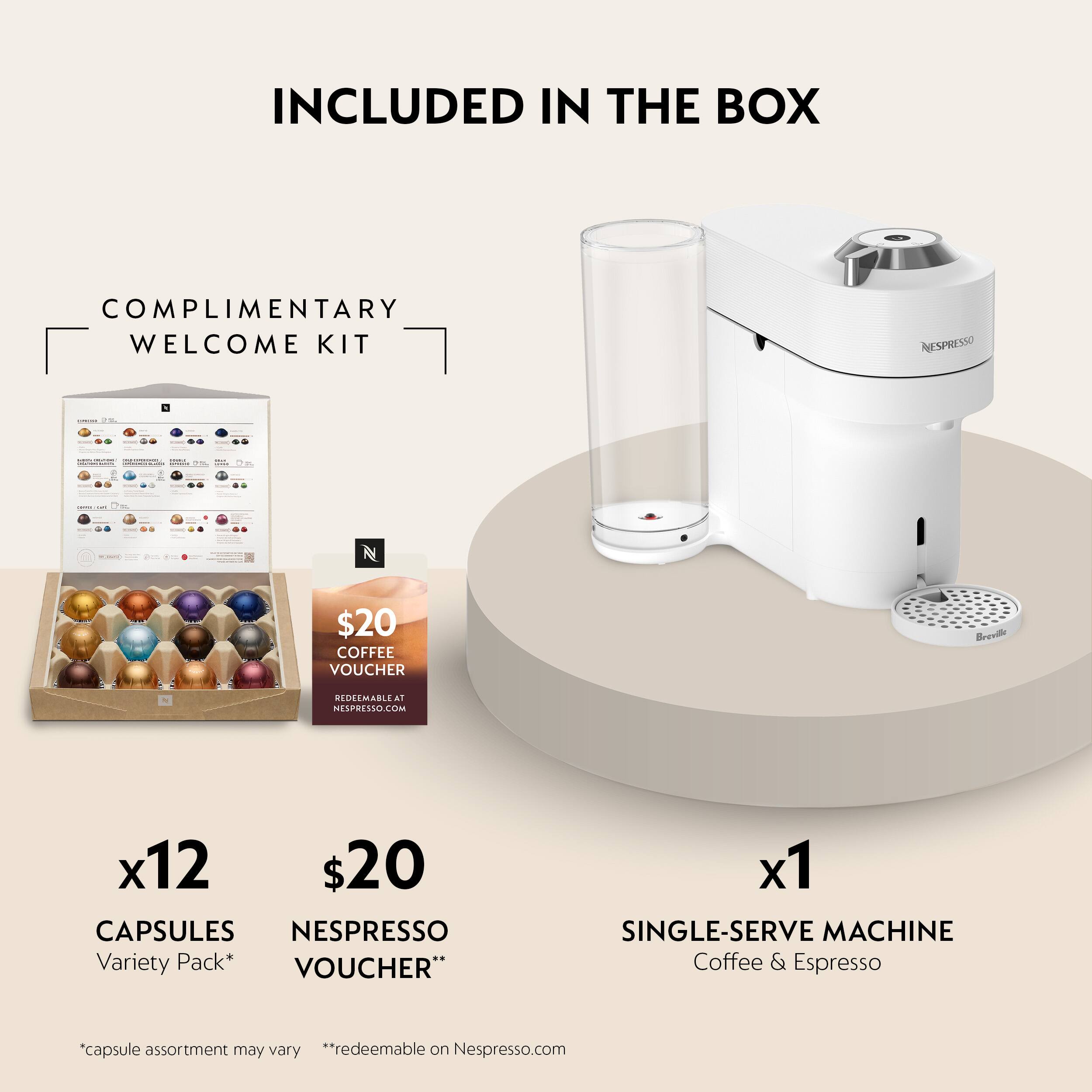 INCLUDED IN THE BOX

COMPLIMENTARY WELCOME KIT

- NESPRESSO
  - $20 COFFEE VOUCHER
  - REDEEMABLE AT NESPRESSO.COM
  - x12 $20 CAPSULES NESPRESSO Variety Pack*
  - VOUCHER" x1 SINGLE-SERVE MACHINE Coffee & Espresso

*capsule assortment may vary
**redeemable on Nespresso.com