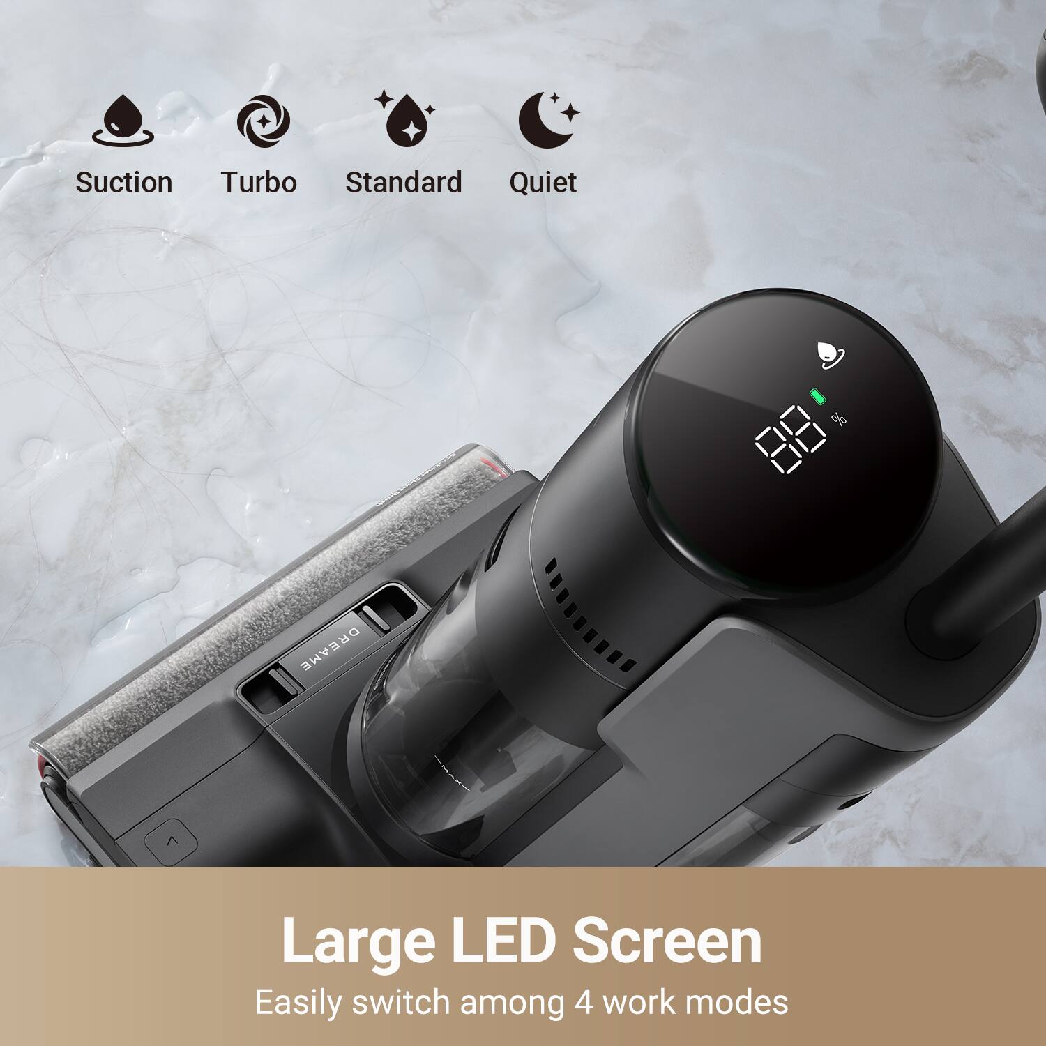 Suction Turbo Standard Quiet  
Large LED Screen  
Easily switch among 4 work modes