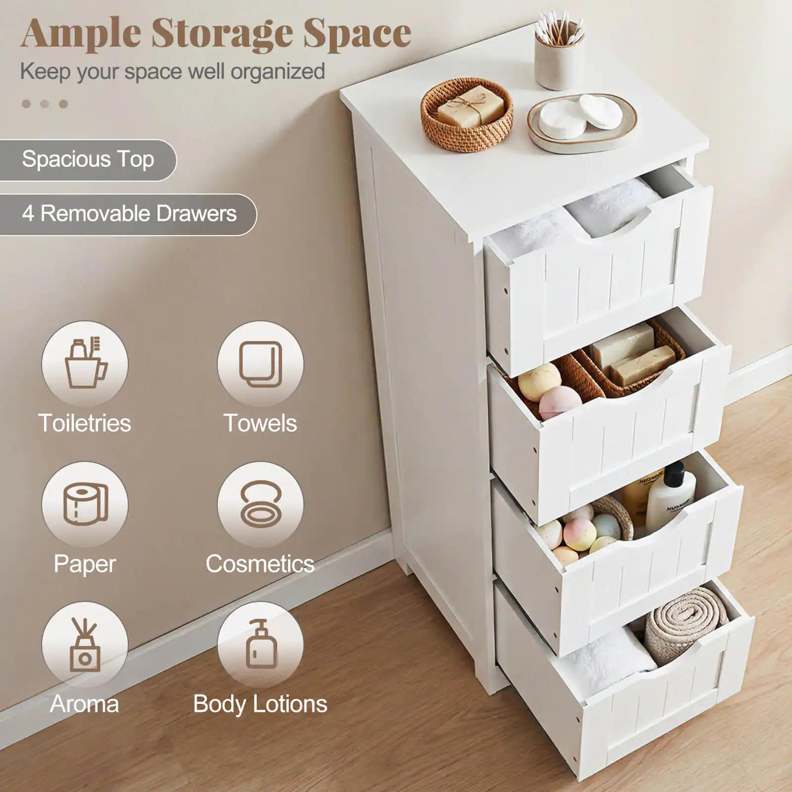 Ample Storage Space  
Keep your space well organized  

Spacious Top  
4 Removable Drawers  

Toiletries  
Towels  
Paper  
Cosmetics  
Aroma  
Body Lotions