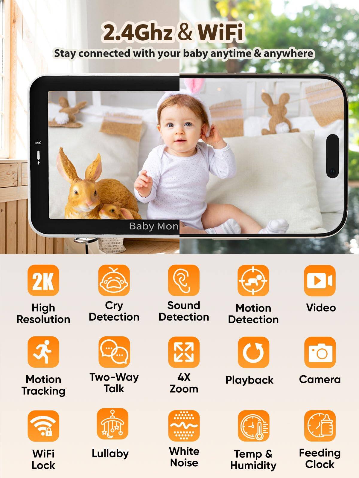 2.4Ghz & WiFi  
Stay connected with your baby anytime & anywhere  

- 2K High Resolution  
- Cry Detection  
- Sound Detection  
- Motion Detection  
- Video Playback  
- Motion Tracking  
- Two-Way Talk  
- 4X Zoom  
- WiFi Lock  
- Lullaby  
- White Noise  
- Temp & Humidity  
- Feeding Clock  
- Camera