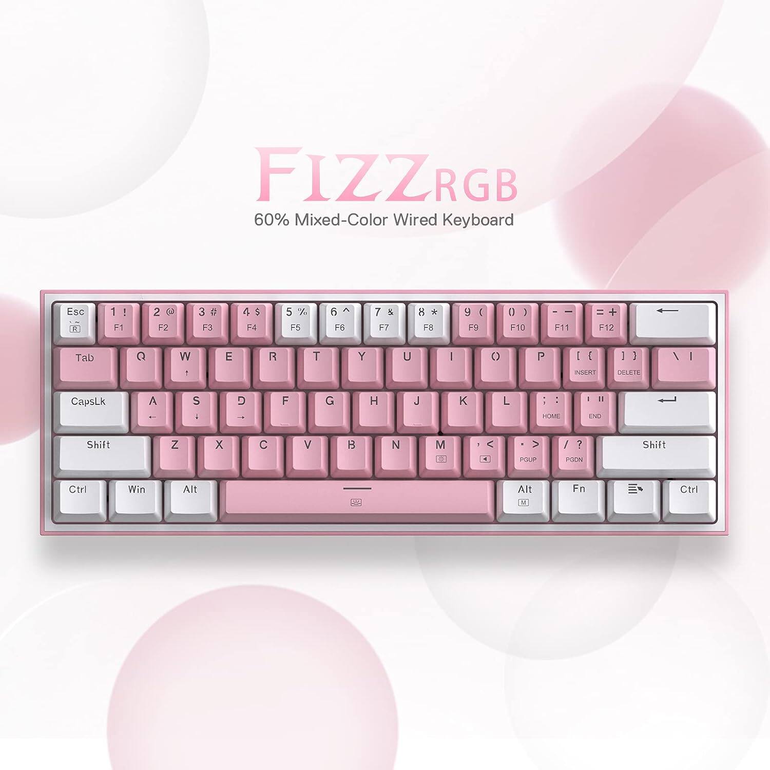 FIZZRGB 60% Mixed-Color Wired Keyboard

Esc R
1 ! F1
2 @ F2
3 # F3
4 $ F4
5 % F5
6 ^ F6
7 & F7
8 * F8
9 ( F9
0 ) F10
- F11
= F12
Tab
Q
W
E
R
T
Y
U
I
O
P
[ {
] }
\ |
0
1
2
3
4
5
6
7
8
9
INSERT
DELETE
CapsLk
A
S
D
F
G
H
J
K
L
; :
' "
HOME
END
Shift
Z
X
C
V
B
N
M
, <
. >
/ ?
Shift
Ctrl
Win
Alt
Alt
Fn
Ctrl