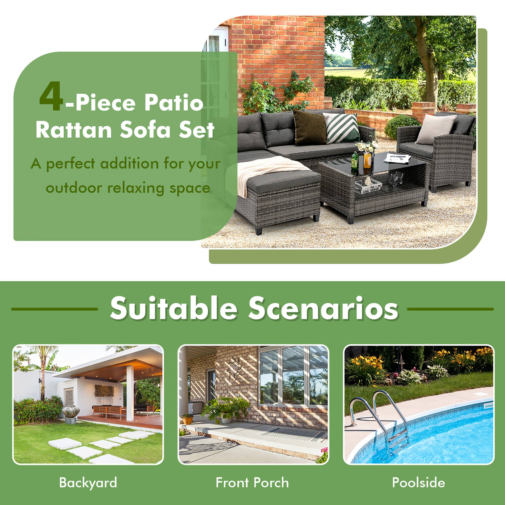 4-Piece Patio Rattan Sofa Set
A perfect addition for your outdoor relaxing space
Suitable Scenarios
Backyard
Front Porch
Poolside