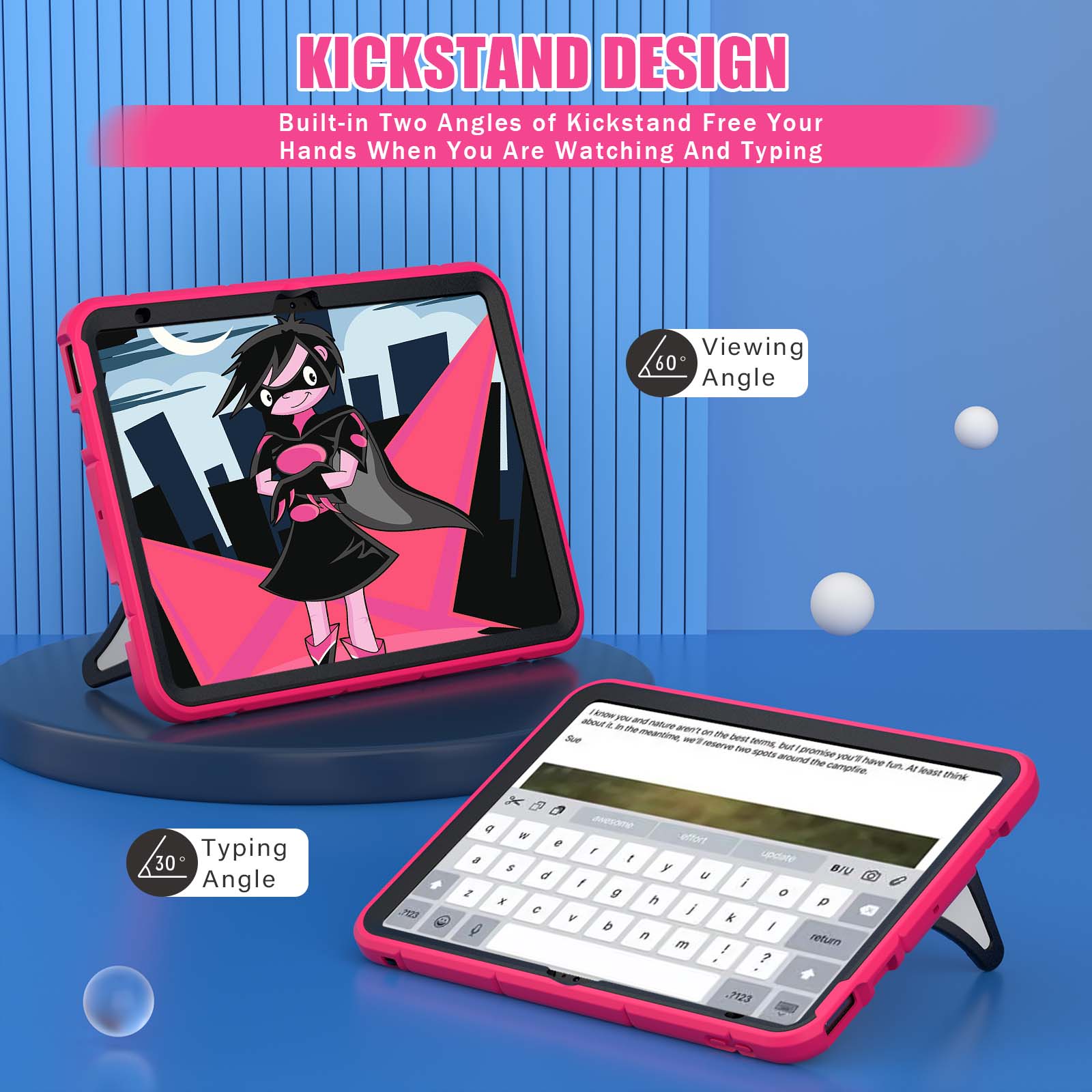 KICKSTAND DESIGN  
Built-in Two Angles of Kickstand Free Your Hands When You Are Watching And Typing

Viewing 60 Angle

1know you and about it in the thuten aren't meantime, on the Sue we'll best terms, reserve two but promise spots around you'll the campfire. have fun. At least think

Typing 30 Angle

M23
g  W effort e , a t update $ y BIU d U f i 2 g 0 X h p C / V k b I n return m ! ?