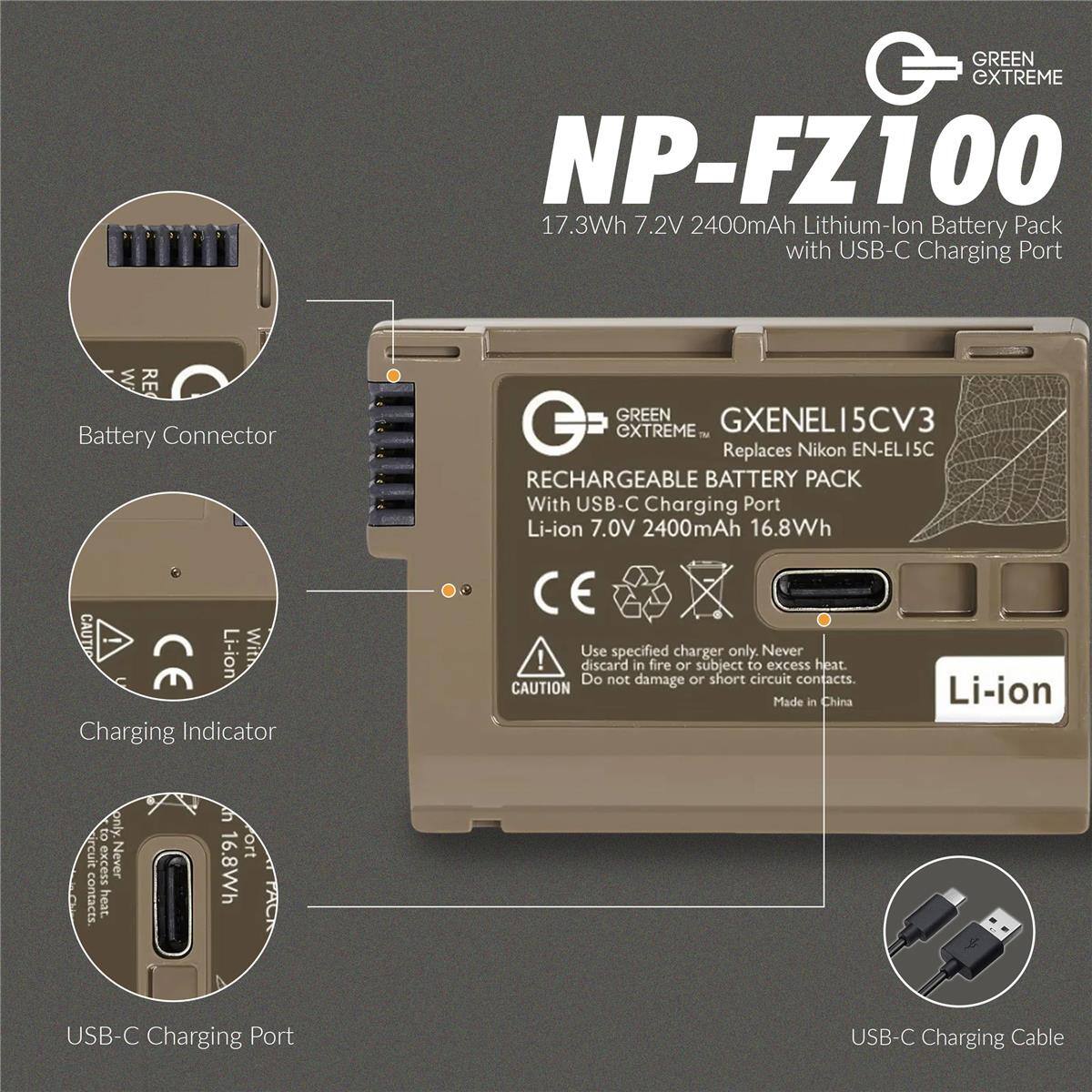 GREEN CXTREME NP-FZ100 17.3Wh 7.2V 2400mAh Lithium-lon Battery Pack with USB-C Charging Port W RE Battery Connector CAUTI -- Li-ion With CE Charging Indicator GREEN GXENEL15CV3 G CXTREME M Replaces Nikon EN-EL15C RECHARGEABLE BATTERY PACK With USB-C Charging Port Li-ion 7.0V 2400mAh 16.8Wh CE Use specified charger only. Never discard in fire or subject to excess heat. Do not damage or short circuit contacts. CAUTION Li-ion Made in China to only.