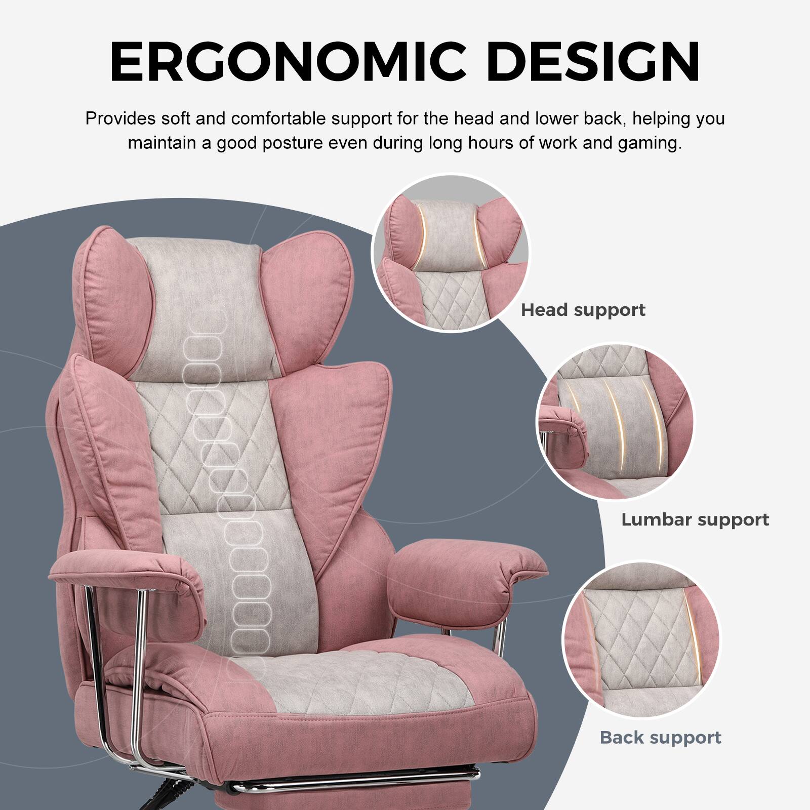 ERGONOMIC DESIGN

Provides soft and comfortable support for the head and lower back, helping you maintain a good posture even during long hours of work and gaming.

- Head support
- Lumbar support
- Back support