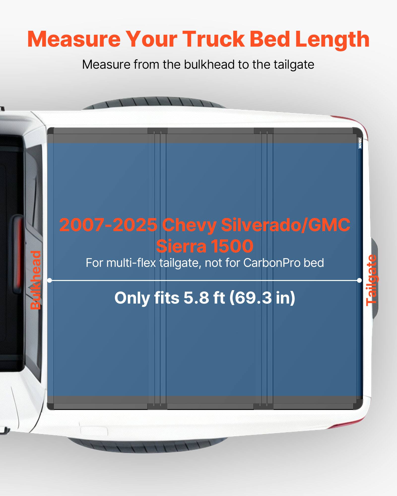 Measure Your Truck Bed Length  
Measure from the bulkhead to the tailgate  

2007-2025 Chevy Silverado/GMC Sierra 1500  
For multi-flex tailgate, not for CarbonPro bed  
Only fits 5.8 ft (69.3 in)