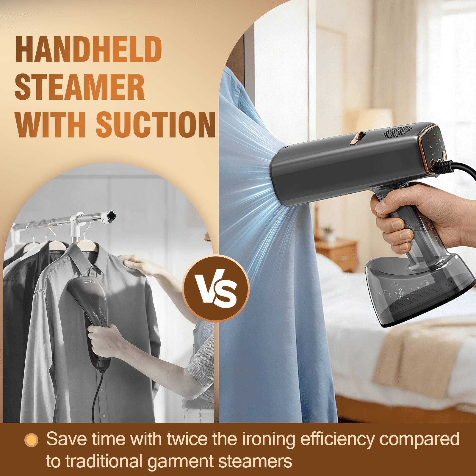 HANDHELD STEAMER WITH SUCTION

VS

Save time with twice the ironing efficiency compared to traditional garment steamers
