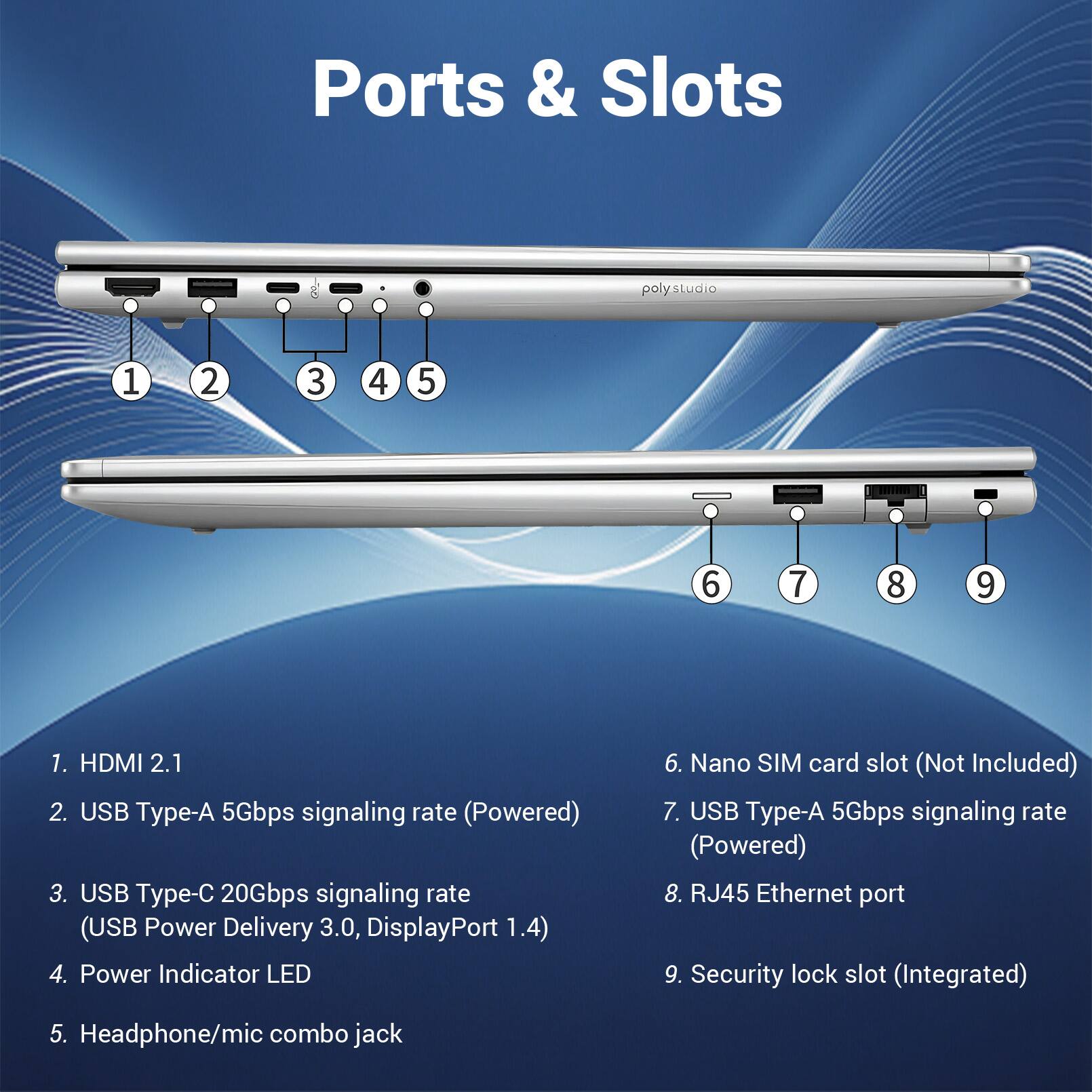 Ports & Slots

1. HDMI 2.1
2. USB Type-A 5Gbps signaling rate (Powered)
3. USB Type-C 20Gbps signaling rate (USB Power Delivery 3.0, DisplayPort 1.4)
4. Power Indicator LED
5. Headphone/mic combo jack
6. Nano SIM card slot (Not Included)
7. USB Type-A 5Gbps signaling rate (Powered)
8. RJ45 Ethernet port
9. Security lock slot (Integrated)